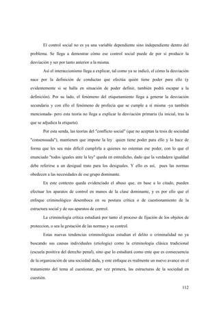 112
El control social no es ya una variable dependiente sino independiente dentro del
problema. Se llega a demostrar cómo ese control social puede de por sí producir la
desviación y ser por tanto anterior a la misma.
Así el interaccionismo llega a explicar, tal como ya se indicó, el cómo la desviación
nace por la definición de conductas que efectúa quién tiene poder para ello (y
evidentemente si se halla en situación de poder definir, también podrá escapar a la
definición). Por su lado, el fenómeno del etiquetamiento llega a generar la desviación
secundaria y con ello el fenómeno de profecía que se cumple a sí misma -ya también
mencionada- pero esta teoría no llega a explicar la desviación primaria (la inicial, tras la
que se adjudica la etiqueta).
Por esta senda, las teorías del "conflicto social" (que no aceptan la tesis de sociedad
"consensuada"), mantienen que impone la ley quien tiene poder para ello y lo hace de
forma que les sea más dificil cumplirla a quienes no ostentan ese poder, con lo que el
enunciado "todos iguales ante la ley" queda en entredicho, dado que la verdadera igualdad
debe referirse a un desigual trato para los desiguales. Y ello es así, pues las normas
obedecen a las necesidades de ese grupo dominante.
En este contexto queda evidenciado el abuso que, en base a lo citado, pueden
efectuar los aparatos de control en manos de la clase dominante, y es por ello que el
enfoque criminológico desemboca en su postura crítica o de cuestionamiento de la
estructura social y de sus aparatos de control.
La criminología crítica estudiará por tanto el proceso de fijación de los objetos de
proteccion, o sea la gestación de las normas y su control.
Estas nuevas tendencias criminológicas estudian el delito o criminalidad no ya
buscando sus causas individuales (etiología) como la criminología clásica tradicional
(escuela positiva del derecho penal), sino que lo estudiará como ente que es consecuencia
de la organización de una sociedad dada, y este enfoque es realmente un nuevo avance en el
tratamiento del tema al cuestionar, por vez primera, las estructuras de la sociedad en
cuestión.
 