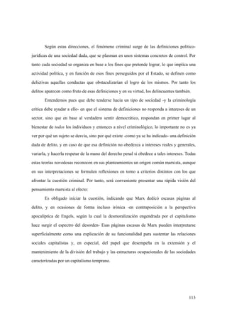 113
Según estas direcciones, el fenómeno criminal surge de las definiciones político-
jurídicas de una sociedad dada, que se plasman en unos sistemas concretos de control. Por
tanto cada sociedad se organiza en base a los fines que pretende lograr, lo que implica una
actividad política, y en función de esos fines perseguidos por el Estado, se definen como
delictivas aquellas conductas que obstaculizarían el logro de los mismos. Por tanto los
delitos aparecen como fruto de esas definiciones y en su virtud, los delincuentes también.
Entendemos pues que debe tenderse hacia un tipo de sociedad -y la criminología
crítica debe ayudar a ello- en que el sistema de definiciones no responda a intereses de un
sector, sino que en base al verdadero sentir democrático, respondan en primer lugar al
bienestar de todos los individuos y entonces a nivel criminológico, lo importante no es ya
ver por qué un sujeto se desvía, sino por qué existe -como ya se ha indicado- una definición
dada de delito, y en caso de que esa definición no obedezca a intereses reales y generales,
variarla, y hacerla respetar de la mano del derecho penal si obedece a tales intereses. Todas
estas teorías novedosas reconocen en sus planteamientos un origen común marxista, aunque
en sus interpretaciones se formulen reflexiones en torno a criterios distintos con los que
afrontar la cuestión criminal. Por tanto, será conveniente presentar una rápida visión del
pensamiento marxista al efecto:
Es obligado iniciar la cuestión, indicando que Marx dedicó escasas páginas al
delito, y en ocasiones de forma incluso irónica -en contraposición a la perspectiva
apocalíptica de Engels, según la cual la desmoralización engendrada por el capitalismo
hace surgir el espectro del desorden- Esas páginas escasas de Marx pueden interpretarse
superficialmente como una explicación de su funcionalidad para sustentar las relaciones
sociales capitalistas y, en especial, del papel que desempeña en la extensión y el
mantenimiento de la división del trabajo y las estructuras ocupacionales de las sociedades
caracterizadas por un capitalismo temprano.
 