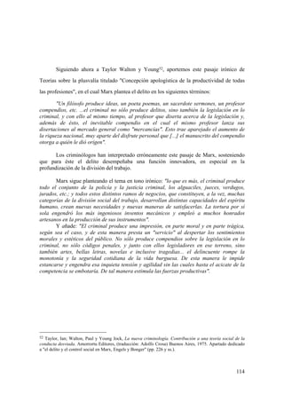 114
52 Taylor, Ian; Walton, Paul y Young Jock, La nueva criminología. Contribución a una teoría social de la
conducta desviada. Amorrortu Editores, (traducción: Adolfo Crosa) Buenos Aires, 1975. Apartado dedicado
a "el delito y el control social en Marx, Engels y Bonger" (pp. 226 y ss.).
Siguiendo ahora a Taylor Walton y Young52, aportemos este pasaje irónico de
Teorías sobre la plusvalía titulado "Concepción apologística de la productividad de todas
las profesiones", en el cual Marx plantea el delito en los siguientes términos:
"Un filósofo produce ideas, un poeta poemas, un sacerdote sermones, un profesor
compendios, etc. ...el criminal no sólo produce delitos, sino también la legislación en lo
criminal, y con ello al mismo tiempo, al profesor que diserta acerca de la legislación y,
además de ésto, el inevitable compendio en el cual el mismo profesor lanza sus
disertaciones al mercado general como "mercancías". Esto trae aparejado el aumento de
la riqueza nacional, muy aparte del disfrute personal que [...] el manuscrito del compendio
otorga a quién le dió origen".
Los criminólogos han interpretado erróneamente este pasaje de Marx, sosteniendo
que para éste el delito desempeñaba una función innovadora, en especial en la
profundización de la división del trabajo.
Marx sigue planteando el tema en tono irónico: "lo que es más, el criminal produce
todo el conjunto de la policía y la justicia criminal, los alguaciles, jueces, verdugos,
jurados, etc.; y todos estos distintos ramos de negocios, que constituyen, a la vez, muchas
categorías de la división social del trabajo, desarrollan distintas capacidades del espíritu
humano, crean nuevas necesidades y nuevas maneras de satisfacerlas. La tortura por sí
sola engendró los más ingeniosos inventos mecánicos y empleó a muchos honrados
artesanos en la producción de sus instrumentos".
Y añade: "El criminal produce una impresión, en parte moral y en parte trágica,
según sea el caso, y de esta manera presta un "servicio" al despertar los sentimientos
morales y estéticos del público. No sólo produce compendios sobre la legislación en lo
criminal, no sólo códigos penales, y junto con ellos legisladores en ese terreno, sino
también artes, bellas letras, novelas e inclusive tragedias... el delincuente rompe la
monotonía y la seguridad cotidiana de la vida burguesa. De esta manera le impide
estancarse y engendra esa inquieta tensión y agilidad sin las cuales hasta el acicate de la
competencia se embotaría. De tal manera estimula las fuerzas productivas".
 