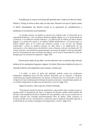 115
A medida que se avanza en la lectura del apartado antes citado en la obra de Taylor,
Walton y Young, la ironía se hace cada vez más clara. Parecería casi que la "guerra contra
el delito" desempeñase una función crucial en la generación de contradicciones y
problemas en la estructura social capitalista:
"se pueden mostrar en detalle los efectos del criminal sobre el desarrollo de la
capacidad productiva. ¿Las cerraduras hubiesen llegado alguna vez a su actual grado de
excelencia, si no hubiesen existido ladrones? ¿La fabricación de billetes de banco habría
llegado a su perfección actual si no hubiese habido falsificadores? ¿El microscopio se
habría abierto paso en la esfera del comercio común, a no ser por los fraudes
comerciales? ¿Acaso la química práctica no debe tanto a la adulteración de las
mercancías y a los esfuerzos por descubrirla, como al honesto celo por la producción? El
crimen, gracias a sus métodos permanentemente renovados de ataque contra la propiedad,
procrea constantemente nuevos métodos de defensa, con lo cual es tan productivo como las
huelgas para la invención de máquinas". (pág. 228).
Existen pocas dudas de que Marx, con las anteriores citas, no quisiese algo más que
burlarse de los apologistas burgueses vulgares. En efecto, Marx pone también de relieve la
naturaleza delictiva del capitalismo como sistema y sostiene que:
"...el delito, es decir, la lucha del individuo aislado contra las condiciones
dominantes, (tampoco) brota del libre arbitrio. Responde, por el contrario, a idénticas
condiciones que aquella dominación. Los mismos visionarios que ven el derecho y en la ley
el imperio de una voluntad general dotada de propia existencia y sustantividad, pueden ver
en el delito simplemente la infracción del derecho y de la ley".(pág. 231).
Según los autores y obra a que nos venimos refiriendo:
"Únicamente cuando las fuerzas materiales se desarrollen hasta el punto en que se
puedan abolir la dominación de clase y el imperio del Estado, tendrá sentido hablar del
derecho como manifestación de la voluntad. En otras palabras, sólo en esas condiciones es
posible concebir una sociedad mayoritariamente libre de delitos. Debe aceptarse el
carácter posible de esas circunstancias y demostrar que la abolición del delito equivale a
la abolición de un sistema criminógeno de dominación y control". (pág. 231).
 