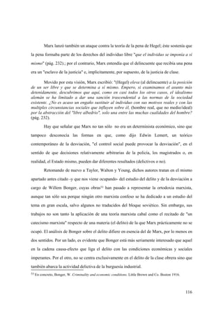 116
53 En concreto, Bonger, W. Criminality and economic conditions. Little Brown and Co. Boston 1916.
Marx lanzó también un ataque contra la teoría de la pena de Hegel; éste sostenía que
la pena formaba parte de los derechos del individuo libre "que el individuo se imponía a sí
mismo" (pág. 232).; por el contrario, Marx entendía que el delincuente que recibía una pena
era un "esclavo de la justicia" e, implicitamente, por supuesto, de la justicia de clase.
Movido por esta visión, Marx escribió: "(Hegel) eleva (al delincuente) a la posición
de un ser libre y que se determina a sí mismo. Empero, si examinamos el asunto más
detenidamente, descubrimos que aquí, como en casi todos los otros casos, el idealismo
alemán se ha limitado a dar una sanción trascendental a las normas de la sociedad
existente. ¿No es acaso un engaño sustituir al individuo con sus motivos reales y con las
multiples circunstancias sociales que influyen sobre él, (hombre real, que no medio/ideal)
por la abstracción del "libre albedrio", solo una entre las muchas cualidades del hombre?
(pág. 232).
Hay que señalar que Marx no tan sólo no era un determinista económico, sino que
tampoco desconocía las formas en que, como dijo Edwin Lemert, un teórico
contemporáneo de la desviación, "el control social puede provocar la desviación", en el
sentido de que decisiones relativamente arbitrarias de la policía, los magistrados o, en
realidad, el Estado mismo, pueden dar diferentes resultados (delictivos o no).
Retomando de nuevo a Taylor, Walton y Young, dichos autores tratan en el mismo
apartado antes citado -y que nos viene ocupando- del estudio del delito y de la desviación a
cargo de Willem Bonger, cuyas obras53 han pasado a representar la ortodoxia marxista,
aunque tan sólo sea porque ningún otro marxista confeso se ha dedicado a un estudio del
tema en gran escala, salvo algunos no traducidos del bloque soviético. Sin embargo, sus
trabajos no son tanto la aplicación de una teoría marxista cabal como el recitado de "un
catecismo marxista" respecto de una materia (el delito) de la que Marx prácticamente no se
ocupó. El análisis de Bonger sobre el delito difiere en esencia del de Marx, por lo menos en
dos sentidos. Por un lado, es evidente que Bonger está más seriamente interesado que aquel
en la cadena causa-efecto que liga el delito con las condiciones económicas y sociales
imperantes. Por el otro, no se centra exclusivamente en el delito de la clase obrera sino que
también abarca la actividad delictiva de la burguesía industrial.
 