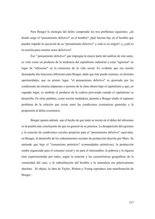 117
Para Bonger la etiología del delito comprende los tres problemas siguientes: ¿de
donde surge el "pensamiento delictivo" en el hombre? ¿Qué fuerzas hay en el hombre que
pueden impedir la ejecución de su "pensamiento delictivo" y cuál es su origen?, y ¿cuál es
la ocasión para cometer actos delictivos?
Ese " pensamiento delictivo" que impregna la mayor parte del análisis de este autor,
es visto como un producto de la tendencia del capitalismo industrial a crear "egoismo" en
lugar de "altruismo" en la estructura de la vida social. Es evidente que esa noción
desempeña dos funciones diferentes para Bonger, dado que éste puede sostener, en distintas
oportunidades, que en primer lugar, "el pensamiento delictivo" es generado por las
condiciones de miseria impuestas a sectores de la clase obrera bajo el capitalismo y que, en
segundo lugar, es también el producto de la codicia provocada cuando el capitalismo se
desarrolla. En otras palabras, como noción mediadora, permite a Bonger eludir el espinoso
problema de la relación que existe entre las condiciones económicas generales y la
propensión al delito económico.
Bonger apunta además que el hecho de que tanto se insista en el deber del altruismo
es la prueba más concluyente de que en general no se practica. La desaparición del egoismo
y la creación de condiciones sociales propicias para el "pensamiento delictivo" equivalen,
en Bonger, al desarrollo de los ordenamientos sociales de producción descrito por Marx. Se
entiende que bajo el "comunismo primitivo" (comunidades primitivas), la producción
estaba organizada para el consumo social y no para el intercambio; la pobreza y la riqueza
eran experimentadas por todos, según la estación y las características geográficas de la
comunidad del caso, y la subordinación del hombre a la naturaleza era prácticamente
absoluta. Al objeto, la obra de Taylor, Walton y Young reproduce esta manifestación de
Bonger :
 