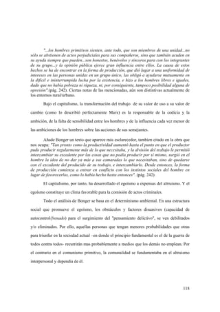 118
"...los hombres primitivos sienten, ante todo, que son miembros de una unidad...no
sólo se abstienen de actos perjudiciales para sus compañeros, sino que también acuden en
su ayuda siempre que pueden...son honestos, benévolos y sinceros para con los integrantes
de su grupo...y la opinión pública ejerce gran influencia entre ellos. La causa de estos
hechos se ha de encontrar en la forma de producción, que dió lugar a una uniformidad de
intereses en las personas unidas en un grupo único, las obligó a ayudarse mutuamente en
la difícil e ininterrumpida lucha por la existencia, e hizo a los hombres libres e iguales,
dado que no había pobreza ni riqueza, ni, por consiguiente, tampoco posibilidad alguna de
opresión".(pág. 242). Ciertas notas de las mencionadas, aún son distintivas actualmente de
los entornos rural/urbano.
Bajo el capitalismo, la transformación del trabajo de su valor de uso a su valor de
cambio (como lo describió perfectamente Marx) es la responsable de la codicia y la
ambición, de la falta de sensibilidad entre los hombres y de la influencia cada vez menor de
las ambiciones de los hombres sobre las acciones de sus semejantes.
Añade Bonger un texto que aparece más esclarecedor, tambien citado en la obra que
nos ocupa: "Tan pronto como la productividad aumentó hasta el punto en que el productor
pudo producir regularmente más de lo que necesitaba, y la división del trabajo le permitió
intercambiar su excedente por las cosas que no podía producir por sí mismo, surgió en el
hombre la idea de no dar ya más a sus camaradas lo que necesitaban, sino de quedarse
con el excedente del producido de su trabajo, e intercambiarlo. Desde entonces, la forma
de producción comienza a entrar en conflicto con los instintos sociales del hombre en
lugar de favorecerlos, como lo había hecho hasta entonces". (pág. 242).
El capitalismo, por tanto, ha desarrollado el egoísmo a expensas del altruismo. Y el
egoísmo constituye un clima favorable para la comisión de actos criminales.
Todo el análisis de Bonger se basa en el determinismo ambiental. En una estructura
social que promueve el egoísmo, los obstáculos y factores disuasivos (capacidad de
autocontrol/frenado) para el surgimiento del "pensamiento delictivo", se ven debilitados
y/o eliminados. Por ello, aquellas personas que tengan menores probabilidades que otras
para triunfar en la sociedad actual –en donde el principio fundamental es el de la guerra de
todos contra todos- recurrirán mas probablemente a medios que los demás no emplean. Por
el contrario en el comunismo primitivo, la comunalidad se fundamentaba en el altruismo
interpersonal y dependía de él.
 