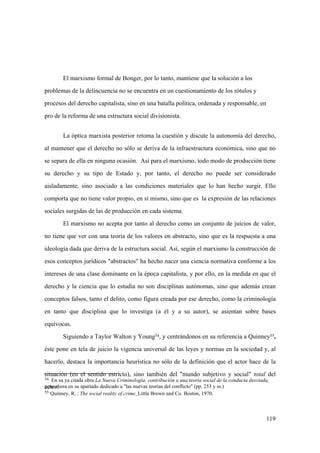 119
54 En su ya citada obra La Nueva Criminología, contribución a una teoría social de la conducta desviada,
pero ahora en su apartado dedicado a "las nuevas teorías del conflicto" (pp. 253 y ss.)
55 Quinney, R. : The social reality of crime. Little Brown and Co. Boston, 1970.
El marxismo formal de Bonger, por lo tanto, mantiene que la solución a los
problemas de la delincuencia no se encuentra en un cuestionamiento de los rótulos y
procesos del derecho capitalista, sino en una batalla política, ordenada y responsable, en
pro de la reforma de una estructura social divisionista.
La óptica marxista posterior retoma la cuestión y discute la autonomía del derecho,
al mantener que el derecho no sólo se deriva de la infraestructura económica, sino que no
se separa de ella en ninguna ocasión. Así para el marxismo, todo modo de producción tiene
su derecho y su tipo de Estado y, por tanto, el derecho no puede ser considerado
aisladamente, sino asociado a las condiciones materiales que lo han hecho surgir. Ello
comporta que no tiene valor propio, en sí mismo, sino que es la expresión de las relaciones
sociales surgidas de las de producción en cada sistema.
El marxismo no acepta por tanto al derecho como un conjunto de juicios de valor,
no tiene que ver con una teoría de los valores en abstracto, sino que es la respuesta a una
ideología dada que deriva de la estructura social. Así, según el marxismo la construcción de
esos conceptos jurídicos "abstractos" ha hecho nacer una ciencia normativa conforme a los
intereses de una clase dominante en la época capitalista, y por ello, en la medida en que el
derecho y la ciencia que lo estudia no son disciplinas autónomas, sino que además crean
conceptos falsos, tanto el delito, como figura creada por ese derecho, como la criminología
en tanto que disciplina que lo investiga (a él y a su autor), se asientan sobre bases
equívocas.
Siguiendo a Taylor Walton y Young54, y centrándonos en su referencia a Quinney55,
éste pone en tela de juicio la vigencia universal de las leyes y normas en la sociedad y, al
hacerlo, destaca la importancia heurística no sólo de la definición que el actor hace de la
situación (en el sentido estricto), sino también del "mundo subjetivo y social" total del
actor:
 