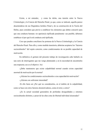 12
Existe, a mi entender, y como he dicho, una tensión entre la Nueva
Criminología y la Ciencia del Derecho Penal, ya que, como se indicará, aquella parece
desentenderse de esa Dogmática Jurídico Penal y de su construcción de la Teoría del
Delito, pues considera que previo a establecer los elementos que deben concurrir para
que una conducta humana -en apariencia tipificada penalmente- sea punible, debemos
establecer el por qué la tal conducta está tipificada.
Creo que pueden conciliarse las posturas de la Nueva Criminología y la Ciencia
del Derecho Penal. Para ello y como medida transitoria, deberían aceptarse los “factores
socioculturales” del sujeto concreto, como condicionantes de su posible capacidad de
motivación.
En definitiva el germen del presente trabajo de investigación cabe hallarlo en
una serie de interrogantes que me vengo planteando y en la necesidad de encontrarles
una respuesta; ese es el objetivo: Así:
-¿Debe mantenerse que existe culpabilidad normal cuando exista capacidad
anormal de motivación por la norma?
-¿Afectan los condicionantes socioculturales a esa capacidad de motivación?
-¿Afectan con suficiente intensidad?
-Si ello fuera así ¿Por qué no considerarlos, en el ámbito de la culpabilidad,
como se hace con otros factores desmotivadores, como el error, u otros?
-¿Es la actual sociedad generadora de profundas desigualdades y entornos
socioculturales distintos, a pesar de las altas cotas de libertad individual alcanzadas?
 