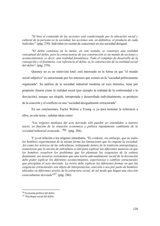 120
56 Economía política del delito.
57 Psicología social del delito.
"Si bien el contenido de las acciones está condicionado por la ubicación social y
cultural de la persona en la sociedad, las acciones son, en definitiva, el producto de cada
individuo". (pág. 270). Individuo no exento de coacciones en esa sociedad desigual.
"El delito comienza en la mente, en este sentido, se construye una realidad
conceptual del delito, pero la consecuencia de esa construcción es un mundo de acciones y
acontecimientos, es decir, una realidad fenoménica. Todo el complejo de desarrollo de la
concepción y el fenómeno, con referencia al delito, es la construcción de la realidad social
del delito". (pág. 270).
Quinney no es un relativista total: está interesado en la forma en que "el mundo
social subjetivo" es estructurado por los intereses que existen en la "sociedad políticamente
organizada". Su análisis de la sociedad industrial moderna en esos términos, tiene por
propósito ilustrar cómo la realidad social (por ejemplo la realidad de la conformidad o la
desviación), aunque sea elegida, interpretada y desarrollada individualmente, es producto
de la coacción y el conflicto en una “sociedad desigualmente estructurada”.
En sus conclusiones, Taylor Walton y Young -y ya para terminar la referencia a
ellos, en este tema-, señalan ideas como:
"Los orígenes mediatos del acto desviado sólo pueden ser entendidos, a nuestro
juicio, en función de la situación económica y política rápidamente cambiante de la
sociedad industrial avanzada..."56 . (pág. 286).
Y ya en relación a los orígenes inmediatos. "Es evidente, sin embargo, que no todos
los hombres experimentan de la misma forma las limitaciones que les impone la sociedad.
Así como los teóricos de las subculturas, trabajando dentro de la tradición antropológica,
sostuvieron que la noción de subcultura es útil para explicar las diferentes maneras en que
los hombres resuelven los problemas que les plantean las exigencias de la cultura
dominante, así nosotros sostenemos que una teoría adecuadamente social de la desviación
debe poder explicar los diferentes acontecimientos, experiencias o cambios estructurales
que precipitan el acto desviado. La teoría debe explicar las diferentes formas en que las
exigencias estructurales son objeto de interpretación, reacción o uso por parte de hombres
ubicados en diferentes niveles de la estructura social, de tal modo que hagan una elección
esencialmente desviada"57. (pág. 286).
 