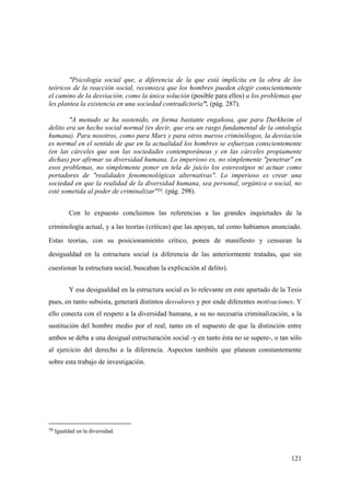 121
58 Igualdad en la diversidad.
"Psicología social que, a diferencia de la que está implícita en la obra de los
teóricos de la reacción social, reconozca que los hombres pueden elegir conscientemente
el camino de la desviación, como la única solución (posible para ellos) a los problemas que
les plantea la existencia en una sociedad contradictoria". (pág. 287).
"A menudo se ha sostenido, en forma bastante engañosa, que para Durkheim el
delito era un hecho social normal (es decir, que era un rasgo fundamental de la ontología
humana). Para nosotros, como para Marx y para otros nuevos criminólogos, la desviación
es normal en el sentido de que en la actualidad los hombres se esfuerzan conscientemente
(en las cárceles que son las sociedades contemporáneas y en las cárceles propiamente
dichas) por afirmar su diversidad humana. Lo imperioso es, no simplemente "penetrar" en
esos problemas, no simplemente poner en tela de juicio los estereotipos ni actuar como
portadores de "realidades fenomenológicas alternativas". Lo imperioso es crear una
sociedad en que la realidad de la diversidad humana, sea personal, orgánica o social, no
esté sometida al poder de criminalizar"58. (pág. 298).
Con lo expuesto concluimos las referencias a las grandes inquietudes de la
criminología actual, y a las teorías (críticas) que las apoyan, tal como habiamos anunciado.
Estas teorías, con su posicionamiento crítico, ponen de manifiesto y censuran la
desigualdad en la estructura social (a diferencia de las anteriormente tratadas, que sin
cuestionar la estructura social, buscaban la explicación al delito).
Y esa desigualdad en la estructura social es lo relevante en este apartado de la Tesis
pues, en tanto subsista, generará distintos desvalores y por ende diferentes motivaciones. Y
ello conecta con el respeto a la diversidad humana, a su no necesaria criminalización, a la
sustitución del hombre medio por el real, tanto en el supuesto de que la distinción entre
ambos se deba a una desigual estructuración social -y en tanto ésta no se supere-, o tan sólo
al ejercicio del derecho a la diferencia. Aspectos también que planean constantemente
sobre esta trabajo de investigación.
 