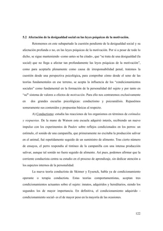 122
5.2 Afectación de la desigualdad social en las leyes psíquicas de la motivación.
Retomemos en este subapartado la cuestión pendiente de la desigualdad social y su
afectación profunda o no, en las leyes psíquicas de la motivación. Por si a pesar de todo lo
dicho, se sigue manteniendo -como antes se ha citado-, que “se trata de una desigualdad (la
social) que no llega a afectar tan profundamente las leyes psíquicas de la motivación”,
como para aceptarla plenamente como causa de irresponsabilidad penal, tratemos la
cuestión desde una perspectiva psicológica, para comprobar cómo desde el seno de las
teorías fundamentales en ese terreno, se acepta la influencia de los “condicionamientos
sociales” como fundamental en la formación de la personalidad del sujeto y por tanto en
“su” sistema de valores a efectos de motivación. Para ello nos centraremos exclusivamente
en dos grandes escuelas psicológicas: conductismo y psicoanálisis. Repasémos
someramente sus contenidos y propuestas básicas al respecto.
A) Conductismo: estudia las reacciones de los organismos en términos de estímulos
y respuestas. De la mano de Watson esta escuela adquirió interés, recibiendo un nuevo
impulso con los experimentos de Paulov sobre reflejos condicionados en los perros: un
estímulo, el sonido de una campanilla, que primeramente no excitaba la producción salivar
en el animal, fué repetidamente seguido de un suministro de alimento. Tras cierto número
de ensayos, el perro respondía al tintineo de la campanilla con una intensa producción
salivar, aunque tal sonido no fuera seguido de alimento. Así pues, podemos afirmar que la
corriente conductista centra su estudio en el proceso de aprendizaje, sin dedicar atención a
los aspectos internos de la personalidad.
La nueva teoría conductista de Skinner y Eysenck, habla ya de condicionamiento
operante o terapia conductista. Estas teorías comportamentistas, aceptan tres
condicionamientos actuantes sobre el sujeto: innatos, adquiridos y hereditarios, siendo los
segundos los de mayor importancia. En definitiva, el condicionamiento adquirido -
condicionamiento social- es el de mayor peso en la mayoría de las ocasiones.
 
