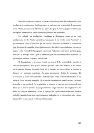123
Dirigidos estos conocimientos al campo de la delincuencia, desde el punto de vista
conductista se mantiene que el delincuente es un individuo que ha aprendido de su entorno
socio-cultural, esa actividad delictiva que ejerce. Lo que, de nuevo, apoya nuestra tesis de
darle plena importancia al condicionamiento generado por ese entorno.
En realidad, los conductistas consideran al delincuente como un ser muy
condicionado por las “malas costumbres” emanadas de su círculo social “anormal”, o
quizás también como un individuo que, en circulos “normales” y debido a su extroversión
(que disminuye la capacidad de condicionamiento), ha sido poco condicionado (sin que su
círculo social “normal” le haya podido suministrar “refuerzos” suficientes -continúa pues,
aún aquí, la etiología social-), por su inhibición, por esas costumbres ahora normales. Lo
que también confirma el apoyo a nuestra tesis.
B) Psicoanálisis: es al mismo tiempo una terapia de las enfermedades mentales y
una concepción teórica de la psiquis humana, aplicable -entre otros ámbitos- al del estudio
de la conducta humana. Sigmund Freud fué el fundador de esta corriente, al estudiar la
hipnosis en pacientes neuróticos. De estas experiencias dedujo la existencia del
inconsciente y así es como comenzó a elaborarse esta teoría. Actualmente muchas de las
ideas de Freud han sido superadas (él mismo iba introduciendo modificaciones conforme
avanzaba en sus estudios). En la actualidad se descarta la hipnosis, pues se entiende que
hasta que la persona enferma psicológicamente no tenga conciencia de sus problemas, no
habrá una curación permanente (lo que se logra por las explicaciones del paciente, basadas
en la libre asociación de ideas y oportunamente analizadas por el psicoanalista a los efectos
de descubrir lo que yace en el inconsciente de aquél).
 