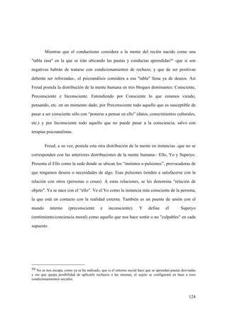 124
59 No se nos escapa, como ya se ha indicado, que si el entorno social hace que se aprendan pautas desviadas
y sin que quepa posibilidad de aplicarle rechazos a las mismas, el sujeto se configurará en base a esos
condicionamientos sociales.
Mientras que el conductismo considera a la mente del recién nacido como una
"tabla rasa" en la que se irán ubicando las pautas y conductas aprendidas59 -que si son
negativas habrán de tratarse con condicionamientos de rechazo, y que de ser positivas
deberán ser reforzadas-, el psicoanálisis considera a esa "tabla" llena ya de deseos. Así
Freud postula la distribución de la mente humana en tres bloques dominantes: Consciente,
Preconsciente e Inconsciente. Entendiendo por Consciente lo que estamos viendo,
pensando, etc. en un momento dado, por Preconsciente todo aquello que es susceptible de
pasar a ser consciente sólo con “ponerse a pensar en ello” (datos, conocimientos culturales,
etc.) y por Inconsciente todo aquello que no puede pasar a la consciencia, salvo con
terapias psicoanalistas.
Freud, a su vez, postula esta otra distribución de la mente en instancias -que no se
corresponden con las anteriores distribuciones de la mente humana-: Ello, Yo y Superyo.
Presenta el Ello como la sede donde se ubican los “instintos o pulsiones”, provocadoras de
que tengamos deseos o necesidades de algo. Esas pulsiones tienden a satisfacerse con la
relación con otros (personas o cosas). A estas relaciones, se les denomina "relación de
objeto". Ya se nace con el “ello”. Ve el Yo como la instancia más consciente de la persona,
la que está en contacto con la realidad externa. También es un puente de unión con el
mundo interno (preconsciente e inconsciente). Y define el Superyo
(sentimiento/conciencia moral) como aquello que nos hace sentir o no "culpables" en cada
supuesto.
 