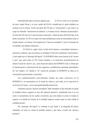 125
Profundizando algo en el tema, digamos que el YO no existe en el momento
de nacer, según Freud, y se crea a partir del ELLO a medida que el sujeto establece un
contacto con el exterior. Existe una parte del YO que es "inconsciente" y que tiene a su
cargo los llamados "mecanismos de defensa" y el manejo de las "fantasías inconscientes".
El resto del YO está en el "preconsciente-consciente", siendo la parte del ELLO que se ha
hecho consciente. El YO es la parte de la personalidad que actúa de intermediaria entre el
mundo interior y el externo. Está regido por el "proceso secundario" y por el "principio de
la realidad", que después trataremos.
El ELLO es, según vimos, la base de los deseos y necesidades (instintos o
pulsiones), tendente a que esos deseos se satisfagan. El ELLO es totalmente "inconsciente",
y está regido por el "principio del placer". El SUPERYO tiene como función la de “censor
o juez” que actúa sobre el YO. Freud considera a la conciencia moral/formación de
ideales/”escala de valores”, etc., como funciones típicas del SUPERYO. Éste se forma por
la interiorización o introyección de las exigencias y prohibiciones parentales (procedentes
de “sus” padres, “su” familia y “su” círculo de sociedad). El SUPERYO se ubica en el
inconsciente, preconsciente y consciente.
Los condicionamientos socio-culturales inciden, por tanto, plenamente en el
SUPERYO y, en consecuencia en la escala de valores y, por ende, en la capacidad de
motivación del sujeto, con lo cual queda abonada nuestra tesis.
Aclaremos que por “proceso secundario” debe entenderse el que teniendo en cuenta
la realidad externa, organiza el caos del “proceso primario”; entendiendo éste a su vez
como el característico de los sueños (al dormir), que está donde no existe ni tiempo ni
espacio y en donde las normas de la realidad tampoco existen (aquí no tiene cabida la
realidad externa).
Por "principio del placer" se entiende el que tiende a la búsqueda del placer
inmediato, sin tener en cuenta la realidad externa y, por tanto, es parte del “proceso
primario”.
 