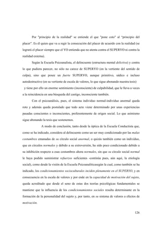126
Por "principio de la realidad" se entiende el que "pone coto" al “principio del
placer”. Es él quien que va a regir la consecución del placer de acuerdo con la realidad (se
logrará el placer siempre que el YO entienda que no atenta contra el SUPERYO ni contra la
realidad externa).
Según la Escuela Psicoanalista, el delincuente (estructura mental delictiva) y contra
lo que pudiera parecer, no sólo no carece de SUPERYO (en la vertiente del sentido de
culpa), sino que posee un fuerte SUPERYO, aunque primitivo, sádico e incluso
autodestructivo (en su vertiente de escala de valores, lo que sigue abonando nuestra tesis)
y tiene por ello un enorme sentimiento (inconsciente) de culpabilidad, que le lleva a veces
a la reincidencia en una búsqueda del castigo, inconsciente también.
Con el psicoanálisis, pues, el sistema individuo normal-individuo anormal queda
roto y además queda postulado que todo acto viene determinado por unas experiencias
pasadas conscientes o inconscientes, preferentemente de origen social. Lo que asimismo
sigue abonando la tesis que sostenemos.
A modo de conclusión, tanto desde la óptica de la Escuela Conductista que,
como se ha indicado, considera al delincuente como un ser muy condicionado por las malas
costumbres emanadas de su círculo social anormal, o quizás también como un individuo,
que en círculos normales y debido a su extroversión, ha sido poco condicionado debido a
su inhibición respecto a esas costumbres ahora normales, sin que su círculo social normal
le haya podido suministrar refuerzos suficientes -continúa pues, aún aquí, la etiología
social), como desde la visión de la Escuela Psicoanalíticasegún la cual, como también se ha
indicado, los condicionamientos socioculturales inciden plenamente en el SUPERYO, y en
consecuencia en la escala de valores y por ende en la capacidad de motivación del sujeto,
queda acreditado que desde el seno de estas dos teorías psicológicas fundamentales se
mantiene que la influencia de los condicionamientos sociales resulta determinante en la
formación de la personalidad del sujeto y, por tanto, en su sistema de valores a efectos de
motivación.
 