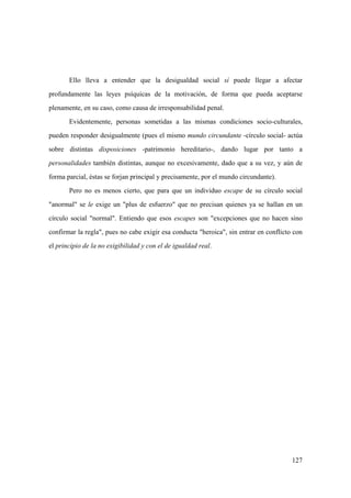 127
Ello lleva a entender que la desigualdad social sí puede llegar a afectar
profundamente las leyes psíquicas de la motivación, de forma que pueda aceptarse
plenamente, en su caso, como causa de irresponsabilidad penal.
Evidentemente, personas sometidas a las mismas condiciones socio-culturales,
pueden responder desigualmente (pues el mismo mundo circundante -círculo social- actúa
sobre distintas disposiciones -patrimonio hereditario-, dando lugar por tanto a
personalidades también distintas, aunque no excesivamente, dado que a su vez, y aún de
forma parcial, éstas se forjan principal y precisamente, por el mundo circundante).
Pero no es menos cierto, que para que un individuo escape de su círculo social
"anormal" se le exige un "plus de esfuerzo" que no precisan quienes ya se hallan en un
círculo social "normal". Entiendo que esos escapes son "excepciones que no hacen sino
confirmar la regla", pues no cabe exigir esa conducta "heroica", sin entrar en conflicto con
el principio de la no exigibilidad y con el de igualdad real.
 