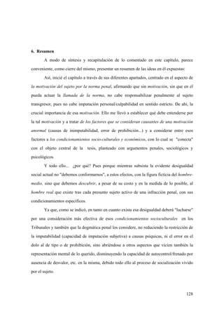 128
6. Resumen
A modo de síntesis y recapitulación de lo comentado en este capítulo, parece
conveniente, como cierre del mismo, presentar un resumen de las ideas en él expuestas:
Así, inicié el capítulo a través de sus diferentes apartados, centrado en el aspecto de
la motivación del sujeto por la norma penal, afirmando que sin motivación, sin que en él
pueda actuar la llamada de la norma, no cabe responsabilizar penalmente al sujeto
transgresor, pues no cabe imputación personal/culpabilidad en sentido estricto. De ahí, la
crucial importancia de esa motivación. Ello me llevó a establecer qué debe entenderse por
la tal motivación y a tratar de los factores que se consideran causantes de una motivación
anormal (causas de inimputabilidad, error de prohibición...) y a considerar entre esos
factores a los condicionamientos socio-culturales y económicos, con lo cual se "conecta"
con el objeto central de la tesis, planteado con argumentos penales, sociológicos y
psicológicos.
Y todo ello... ¿por qué? Pues porque mientras subsista la evidente desigualdad
social actual no "debemos conformarnos", a estos efectos, con la figura fictícia del hombre-
medio, sino que debemos descubrir, a pesar de su costo y en la medida de lo posible, al
hombre real que existe tras cada presunto sujeto activo de una infracción penal, con sus
condicionamientos específicos.
Ya que, como se indicó, en tanto en cuanto exista esa desigualdad deberá "lucharse"
por una consideración más efectiva de esos condicionamientos socioculturales en los
Tribunales y también que la dogmática penal los considere, no reduciendo la restricción de
la imputabilidad (capacidad de imputación subjetiva) a causas psíquicas, ni el error en el
dolo al de tipo o de prohibición, sino abriéndose a otros aspectos que vicien también la
representación mental de lo querido, disminuyendo la capacidad de autocontrol/frenado por
ausencia de desvalor, etc. en la misma, debido todo ello al proceso de socialización vivido
por el sujeto.
 