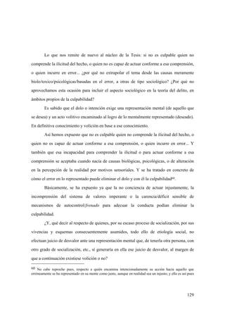 129
60 No cabe reproche pues, respecto a quién encamina intencionadamente su acción hacia aquello que
erróneamente se ha representado en su mente como justo, aunque en realidad sea un injusto; y ello es así pues
Lo que nos remite de nuevo al núcleo de la Tesis: si no es culpable quien no
comprende la ilicitud del hecho, o quien no es capaz de actuar conforme a esa comprensión,
o quien incurre en error... ¿por qué no extrapolar el tema desde las causas meramente
biolo/toxico/psicológicas/basadas en el error, a otras de tipo sociológico? ¿Por qué no
aprovechamos esta ocasión para incluir el aspecto sociológico en la teoría del delito, en
ámbitos propios de la culpabilidad?
Es sabido que el dolo o intención exige una representación mental (de aquello que
se desea) y un acto volitivo encaminado al logro de lo mentalmente representado (deseado).
En definitiva conocimiento y volición en base a ese conocimiento.
Así hemos expuesto que no es culpable quien no comprende la ilicitud del hecho, o
quien no es capaz de actuar conforme a esa comprensión, o quien incurre en error... Y
también que esa incapacidad para comprender la ilicitud o para actuar conforme a esa
comprensión se aceptaba cuando nacía de causas biológicas, psicológicas, o de alteración
en la percepción de la realidad por motivos sensoriales. Y se ha tratado en concreto de
cómo el error en lo representado puede eliminar el dolo y con él la culpabilidad60.
Básicamente, se ha expuesto ya que la no conciencia de actuar injustamente, la
incomprensión del sistema de valores imperante o la carencia/déficit sensible de
mecanismos de autocontrol/frenado para adecuar la conducta podían eliminar la
culpabilidad.
¿Y, qué decir al respecto de quienes, por su escaso proceso de socialización, por sus
vivencias y esquemas consecuentemente asumidos, todo ello de etiología social, no
efectuan juicio de desvalor ante una representación mental que, de tenerla otra persona, con
otro grado de socialización, etc., sí generaría en ella ese juicio de desvalor, al margen de
que a continuación existiese volición o no?
 