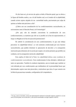13
-Si ello fuera así ¿al servicio de quién se halla el Derecho penal, que se aferra a
la figura del hombre medio y no a la del hombre real, en el estadio de la culpabilidad,
cuando existen sujetos alejados de esa normalidad media, precisamente por culpa de
quienes se hallan más próximos a ella?
-¿Cabría con esa consideración de los condicionamientos socioculturales, un
acercamiento entre el Derecho Penal y la Criminología?
-¿Por qué, aún de entender conveniente la consideración de esos
condicionamientos, se mantiene que ello no es posible en la fase de enjuiciamiento, si
luego es obligada en la fase de ejecución penitenciaria?
De admitir la consideración de esos condicionamientos, lo que este trabajo
preconiza- la culpabilidad dolosa1
, se verá asimismo condicionada por esos factores
socioculturales, que podrán disminuir la apreciación de desvalor y la consiguiente
motivación para abstenerse de la acción por respeto a la norma primaria que prohibe esa
conducta, con la consiguiente merma de culpabilidad.
Esto explica el título de la Tesis: La culpabilidad dolosa como resultante de
condicionamientos socioculturales. Esos condicionantes la han afectado y deberán por
tanto ser apreciados. También la conducta imprudente, aun no tratada aquí, también se
verá afectada por esos condicionantes que moldeadores de la personalidad hacen que
determinados sujetos sean más precavidos y meticulosos que otros, lo que conecta con
la falta de precauciones tomadas, configuradora de la imprudencia.
1
En que, como se ha dicho, existe una representación mental de lo deseado (aspecto cognitivo) -en este
caso un ilícito penal, con su desvalor- y una acción encaminada a su logro (aspecto volitivo)
 