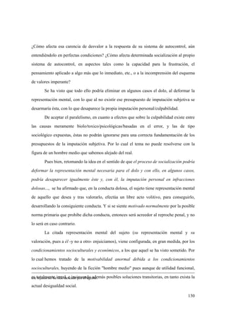 130
ese injusto no ha sido deseado por el agente.
¿Cómo afecta esa carencia de desvalor a la respuesta de su sistema de autocontrol, aún
entendiéndolo en perfectas condiciones? ¿Cómo afecta determinada socialización al propio
sistema de autocontrol, en aspectos tales como la capacidad para la frustración, el
pensamiento aplicado a algo más que lo inmediato, etc., o a la incomprensión del esquema
de valores imperante?
Se ha visto que todo ello podría eliminar en algunos casos el dolo, al deformar la
representación mental, con lo que al no existir ese presupuesto de imputación subjetiva se
desarmaría ésta, con lo que desaparece la propia imputación personal/culpabilidad.
De aceptar el paralelismo, en cuanto a efectos que sobre la culpabilidad existe entre
las causas meramente biolo/toxico/psicológicas/basadas en el error, y las de tipo
sociológico expuestas, éstas no podrán ignorarse para una correcta fundamentación de los
presupuestos de la imputación subjetiva. Por lo cual el tema no puede resolverse con la
figura de un hombre medio que sabemos alejado del real.
Pues bien, retomando la idea en el sentido de que el proceso de socialización podría
deformar la representación mental necesaria para el dolo y con ello, en algunos casos,
podría desaparecer igualmente éste y, con él, la imputación personal en infracciones
dolosas..., se ha afirmado que, en la conducta dolosa, el sujeto tiene representación mental
de aquello que desea y tras valorarlo, efectúa un libre acto volitivo, para conseguirlo,
desarrollando la consiguiente conducta. Y si se siente motivado normalmente por la posible
norma primaria que prohibe dicha conducta, entonces será acreedor al reproche penal, y no
lo será en caso contrario.
La citada representación mental del sujeto (su representación mental y su
valoración, pues a él -y no a otro- enjuiciamos), viene configurada, en gran medida, por los
condicionamientos socioculturales y económicos, a los que aquel se ha visto sometido. Por
lo cual hemos tratado de la motivabilidad anormal debida a los condicionamientos
socioculturales, huyendo de la ficción "hombre medio" pues aunque de utilidad funcional,
es totalmente irreal, e insinuando además posibles soluciones transitorias, en tanto exista la
actual desigualdad social.
 