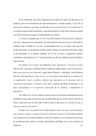 131
Se ha establecido que sólo la apreciación, por parte del sujeto, del desvalor en su
conducta, activa los mecanismos de autocontrol/frenado, evitando aquélla. Y por ello el
núcleo de la cuestión es, por tanto, esa falta de apreciación del desvalor o de motivación. Si
la conducta representada mentalmente y querida/aceptada en el tipo doloso directo/eventual
no es desvalorada por el sujeto, no cabe reproche si la realiza.
Y si bien es aceptado que el error invencible elimina el desvalor de la conducta y
con ello se desactivan los mecanismos de autocontrol/frenado por lo que se desarrolla la
conducta, bajo el influjo de ese error, considerándola lícita, no es menos cierto que los
condicionamientos socioculturales también puede eliminar ese desvalor/motivación, según
se ha justificado en el presente apartado de la tesis, en base a argumentos penales,
sociológicos, psicológicos, etc. Y se ha postulado, por ello, que debieran generar idénticas
consecuencias.
En relación con el error, que definimos como "ignorancia o presencia de falsa
información", siguiendo a Rodríguez Ramos, podemos añadir matices como "ignorancia o
falsa apreciación de una situación", según Bustos Ramírez, o distinguir, como Quintero
Olivares, entre ignorancia y error: "error es un conocimiento deformado de la realidad o de
su significación social o jurídica, mientras que ignorancia es la ausencia total de
conocimiento perceptivo o valorativo sobre algo", o opinar con Muñoz Conde que "es la
falsa representación o la suposición equivocada de la realidad, o simplemente la
ignorancia".
Así, habrá error de tipo cuando el autor carezca de la correcta representación de la
realidad en la que actúa, de tal forma que no pueda saber que su acción realiza el tipo de un
delito; el que obra con un error sobre el tipo no sabe lo que hace, en el sentido de que no
sabe que realiza un tipo penal.
Existirá error de prohibición no sólo cuando el autor cree que actúa lícitamente,
sino cuando ni siquiera se plantea la licitud o ilicitud de su hecho. El error puede referirse
a la existencia de una norma prohibitiva como tal (el directo) o a la existencia de una causa
de justificación que autorice la acción, generalmente prohibida, en un caso concreto (el
indirecto).
 