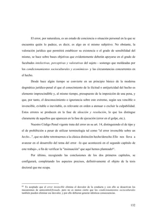 132
61 Es aceptado que el error invencible elimina el desvalor de la conducta y con ello se desactivan los
mecanismos de autocontrol/frenado, pero no es menos cierto que los condicionamientos socioculturales
también pueden eliminar ese desvalor, y por ello debieran generar idénticas consecuencias.
El error, por naturaleza, es un estado de conciencia o situación personal en la que se
encuentra quién lo padece, es decir, es algo en sí mismo subjetivo. No obstante, la
valoración jurídica que permitirá establecer su existencia o el grado de sensibilidad del
mismo, se hace sobre bases objetivas que evidentemente deberán apoyarse en el grado de
facultades intelectivas, perceptivas y valorativas del sujeto - sostengo que moldeadas por
los condicionamientos socioculturales y económicos- y las circunstancias concurrentes en
el hecho.
Desde hace algún tiempo se convierte en un principio básico de la moderna
dogmática jurídico-penal el que el conocimiento de la ilicitud o antijuricidad del hecho es
elemento imprescindible y, al mismo tiempo, presupuesto de la imposición de una pena, y
que, por tanto, el desconocimiento o ignorancia sobre este extremo, según sea vencible o
invencible, evitable o inevitable, es relevante en orden a atenuar o excluir la culpabilidad.
Estos errores se producen en la fase de ideación y resolución, lo que los distingue
claramente de aquellos que aparecen en la fase de ejecución (error en el golpe, etc.).
Nuestro Código Penal vigente trata del error en su art. 14, distinguiendo el de tipo y
el de prohibición a pesar de utilizar terminología tal como "el error invencible sobre un
hecho...", que no debe retrotraernos a la clásica distinción hecho/derecho.Ello nos lleva a
avanzar en el desarrollo del tema del error –lo que acontecerá en el segundo capítulo de
este trabajo-, a fin de verificar la "insinuación" que aquí hemos planteado61.
Por último, recogiendo las conclusiones de los dos primeros capítulos, se
configurará, completando los aspectos precisos, definitivamente el objeto de la tesis
doctoral que me ocupa.
 