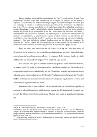 133
62 Platt, A. Crime and social justice. University of Chicago press. Chicago, 1978.
63 Gouldner, Alvin W.: The Future of the Intellectuals and the Rise of the New Class. Ed. Macmillan,
London, 1979, se refiere a ese impasse al indicar lo siguiente: “se logra que los adversarios del sistema no
puedan cambiarlo, mientras los defensores del sistema no quieren cambiarlo. Por tanto no es posible ningún
cambio racional” (pág. 36).
64 "...Una definición socialista del delito y fundamentada en los derechos humanos nos habilita para el
examen del imperialismo, el racismo,..."
Deseo concluir, siguiendo la manifestación de Platt62, en el sentido de que "una
criminología radical exige una redefinición de su objeto de estudio, de sus temas y
objetivos. En el pasado, nos hemos visto obligados por una definición legal del delito, que
nos restringía al estudio y, en última instancia, al control de los "criminales" así definidos
por la ley. No necesitamos una definición de delito que refleje la realidad de un régimen
jurídico basado en el poder y el privilegio; admitir la definición legal del delito significa
aceptar la ficción de la neutralidad de la ley... Una definición socialista del delito y
fundamentada en los derechos humanos, nos habilita para el examen del imperialismo, el
racismo, el capitalismo, la discriminación sexual y otros sistemas de explotación que
contribuyen a la miseria del hombre y privan a las personas de sus potencialidades
humanas... Con una definición radical, fundamentada en los derechos humanos, la
solución del "delito", reside en la transformación revolucionaria de la sociedad y la
eliminación de los sistemas económicos y políticos de explotación". (págs. 26-34).
Pero, en tanto esa transformación no tenga efecto (y es cierto que tanto el
alejamiento de la perspectiva de un cambio revolucionario en los países industrializados,
como el auge de las políticas conservadoras y la reducción de los sistemas ligados al estado
del bienestar han producido un "impasse"63 al respecto), ¿qué hacer?
Una solución sería que, en tanto en cuanto la desigualdad social manifiesta subsista,
se abogue en el "dia a dia" por la consideración, en el límite analógica a favor del reo, de
esos condicionamientos socioculturales en los Tribunales y también que, como ya hemos
indicado, como mínimo el progreso del Derecho Penal para superar la falacia del "hombre
medio", se busque en el ensanchamiento del ámbito de eficacia legal del error y en la real
valoración de la personalidad del autor.
Retomando aún el texto de Platt64, me permito efectuar, en este final de capítulo, un
comentario sobre el humanismo socialista como superación del status actual -poco más que
formal- de valores como el universalismo,la libertad individual, la igualdad, la dignidad,
etc.
 