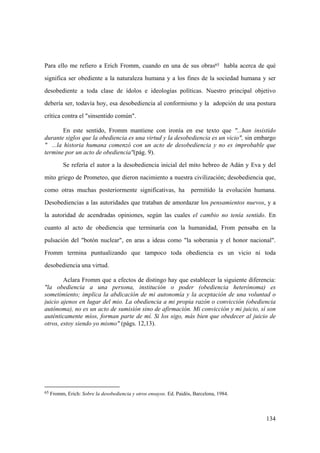 134
65 Fromm, Erich: Sobre la desobediencia y otros ensayos. Ed. Paidós, Barcelona, 1984.
Para ello me refiero a Erich Fromm, cuando en una de sus obras65 habla acerca de qué
significa ser obediente a la naturaleza humana y a los fines de la sociedad humana y ser
desobediente a toda clase de ídolos e ideologías políticas. Nuestro principal objetivo
debería ser, todavía hoy, esa desobediencia al conformismo y la adopción de una postura
crítica contra el "sinsentido común".
En este sentido, Fromm mantiene con ironía en ese texto que "...han insistido
durante siglos que la obediencia es una virtud y la desobediencia es un vicio", sin embargo
" ...la historia humana comenzó con un acto de desobediencia y no es improbable que
termine por un acto de obediencia"(pág. 9).
Se refería el autor a la desobediencia inicial del mito hebreo de Adán y Eva y del
mito griego de Prometeo, que dieron nacimiento a nuestra civilización; desobediencia que,
como otras muchas posteriormente significativas, ha permitido la evolución humana.
Desobediencias a las autoridades que trataban de amordazar los pensamientos nuevos, y a
la autoridad de acendradas opiniones, según las cuales el cambio no tenía sentido. En
cuanto al acto de obediencia que terminaría con la humanidad, From pensaba en la
pulsación del "botón nuclear", en aras a ideas como "la soberania y el honor nacional".
Fromm termina puntualizando que tampoco toda obediencia es un vicio ni toda
desobediencia una virtud.
Aclara Fromm que a efectos de distingo hay que establecer la siguiente diferencia:
"la obediencia a una persona, institución o poder (obediencia heterónoma) es
sometimiento; implica la abdicación de mi autonomía y la aceptación de una voluntad o
juicio ajenos en lugar del mio. La obediencia a mi propia razón o convicción (obediencia
autónoma), no es un acto de sumisión sino de afirmación. Mi convicción y mi juicio, sí son
auténticamente míos, forman parte de mí. Si los sigo, más bien que obedecer al juicio de
otros, estoy siendo yo mismo" (págs. 12,13).
 
