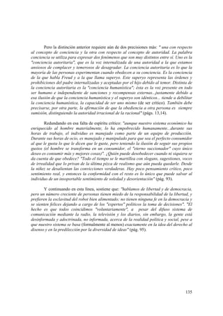 135
Pero la distinción anterior requiere aún de dos precisiones más: " una con respecto
al concepto de conciencia y la otra con respecto al concepto de autoridad. La palabra
conciencia se utiliza para expresar dos fenómenos que son muy distintos entre sí. Uno es la
"conciencia autoritaria", que es la voz internalizada de una autoridad a la que estamos
ansiosos de complacer y temerosos de desagradar. La conciencia autoritaria es lo que la
mayoría de las personas experimentan cuando obedecen a su conciencia. Es la conciencia
de la que habla Freud y a la que llama superyo. Este superyo representa las órdenes y
prohibiciones del padre internalizadas y aceptadas por el hijo debido al temor. Distinta de
la conciencia autoritaria es la "conciencia humanística"; ésta es la voz presente en todo
ser humano e independiente de sanciones y recompensas externas...justamente debido a
esa ilusión de que la conciencia humanística y el superyo son idénticos... tiende a debilitar
la conciencia humanística, la capacidad de ser uno mismo (de ser crítico). También debe
precisarse, por otra parte, la afirmación de que la obediencia a otra persona es siempre
sumisión, distinguiendo la autoridad irracional de la racional" (págs. 13,14).
Redundando en esa falta de espíritu crítico: "aunque nuestro sistema económico ha
enriquecido al hombre materialmente, lo ha empobrecido humanamente...durante sus
horas de trabajo, el individuo es manejado como parte de un equipo de producción.
Durante sus horas de ocio, es manejado y manipulado para que sea el perfecto consumidor
al que le gusta lo que le dicen que le guste, pero teniendo la ilusión de seguir sus propios
gustos (el hombre se transforma en un consumidor, el "eterno succionador" cuyo único
deseo es consumir más y mejores cosas)". ¿Quién puede desobedecer cuando ni siquiera se
da cuenta de que obedece? "Todo el tiempo se le martillea con slogans, sugestiones, voces
de irrealidad que lo privan de la última pizca de realismo que aún pueda quedarle. Desde
la niñez se desalientan las convicciones verdaderas. Hay poco pensamiento crítico, poco
sentimiento real, y entonces la conformidad con el resto es lo único que puede salvar al
individuo de un insoportable sentimiento de soledad y desorientación" (pág. 93).
Y continuando en esta línea, sostiene que: "hablamos de libertad y de democracia,
pero un número creciente de personas tienen miedo de la responsabilidad de la libertad, y
prefieren la esclavitud del robot bien alimentado; no tienen ninguna fe en la democracia y
se sienten felices dejando a cargo de los "expertos" políticos la toma de decisiones". "El
hecho es que todos coincidimos "voluntariamente", a pesar del difuso sistema de
comunicación mediante la radio, la televisión y los diarios, sin embargo, la gente está
desinformada y adoctrinada, no informada, acerca de la realidad política y social, pese a
que nuestro sistema se basa (formalmente al menos) exactamente en la idea del derecho al
disenso y en la predilección por la diversidad de ideas" (pág. 95).
 