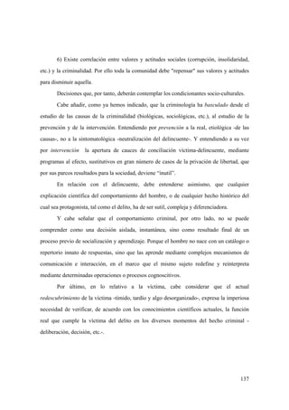 137
6) Existe correlación entre valores y actitudes sociales (corrupción, insolidaridad,
etc.) y la criminalidad. Por ello toda la comunidad debe "repensar" sus valores y actitudes
para disminuir aquella.
Decisiones que, por tanto, deberán contemplar los condicionantes socio-culturales.
Cabe añadir, como ya hemos indicado, que la criminología ha basculado desde el
estudio de las causas de la criminalidad (biológicas, sociológicas, etc.), al estudio de la
prevención y de la intervención. Entendiendo por prevención a la real, etiológica -de las
causas-, no a la sintomatológica -neutralización del delincuente-. Y entendiendo a su vez
por intervención la apertura de cauces de conciliación víctima-delincuente, mediante
programas al efecto, sustitutivos en gran número de casos de la privación de libertad, que
por sus parcos resultados para la sociedad, deviene “inutil”.
En relación con el delincuente, debe entenderse asimismo, que cualquier
explicación científica del comportamiento del hombre, o de cualquier hecho histórico del
cual sea protagonista, tal como el delito, ha de ser sutil, compleja y diferenciadora.
Y cabe señalar que el comportamiento criminal, por otro lado, no se puede
comprender como una decisión aislada, instantánea, sino como resultado final de un
proceso previo de socialización y aprendizaje. Porque el hombre no nace con un catálogo o
repertorio innato de respuestas, sino que las aprende mediante complejos mecanismos de
comunicación e interacción, en el marco que el mismo sujeto redefine y reinterpreta
mediante determinadas operaciones o procesos cognoscitivos.
Por último, en lo relativo a la víctima, cabe considerar que el actual
redescubrimiento de la víctima -tímido, tardío y algo desorganizado-, expresa la imperiosa
necesidad de verificar, de acuerdo con los conocimientos científicos actuales, la función
real que cumple la víctima del delito en los diversos momentos del hecho criminal -
deliberación, decisión, etc.-.
 