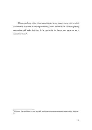 138
66 El crimen elige también su víctima adecuada -en base a circunstancias personales, situacionales, objetivas,
etc.
El nuevo enfoque crítico e interaccionista aporta una imagen mucho más verosímil
y dinámica de la víctima, de su comportamiento y de las relaciones con los otros agentes y
protagonistas del hecho delictivo, de la correlación de fuerzas que convergen en el
escenario criminal66.
 