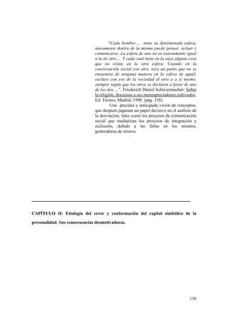 138
“Cada hombre….. tiene su determinada esfera,
únicamente dentro de la misma puede pensar, actuar y
comunicarse. La esfera de uno no es exactamente igual
a la de otro…. Y cada cual tiene en la suya alguna cosa
que no existe en la otra esfera. Cuando en la
conversación social con otro, toca un punto que no se
encuentra de ninguna manera en la esfera de aquél,
excluye con eso de la sociedad al otro o a sí mismo,
siempre según que los otros se declaren a favor de uno
de los dos.…”. Friederich Daniel Schleiermacher: Sobre
la religión, discursos a sus menospreciadores cultivados.
Ed. Tecnos, Madrid, 1990. (pág. 158).
Una preclara y anticipada visión de conceptos,
que después jugarían un papel decisivo en el análisis de
la desviación, tales como los procesos de comunicación
social que mediatizan los procesos de integración y
exclusión, debido a las fallas en los mismos,
generadoras de errores.
CAPÍTULO II: Etiología del error y conformación del capital simbólico de la
personalidad. Sus consecuencias desmotivadoras.
 