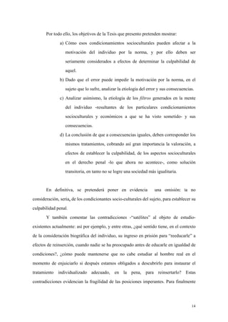 14
Por todo ello, los objetivos de la Tesis que presento pretenden mostrar:
a) Cómo esos condicionamientos socioculturales pueden afectar a la
motivación del individuo por la norma, y por ello deben ser
seriamente considerados a efectos de determinar la culpabilidad de
aquel.
b) Dado que el error puede impedir la motivación por la norma, en el
sujeto que lo sufre, analizar la etiología del error y sus consecuencias.
c) Analizar asimismo, la etiología de los filtros generados en la mente
del individuo -resultantes de los particulares condicionamientos
socioculturales y económicos a que se ha visto sometido- y sus
consecuencias.
d) La conclusión de que a consecuencias iguales, deben corresponder los
mismos tratamientos, cobrando así gran importancia la valoración, a
efectos de establecer la culpabilidad, de los aspectos socioculturales
en el derecho penal -lo que ahora no acontece-, como solución
transitoria, en tanto no se logre una sociedad más igualitaria.
En definitiva, se pretenderá poner en evidencia una omisión: la no
consideración, seria, de los condicionantes socio-culturales del sujeto, para establecer su
culpabilidad penal.
Y también comentar las contradicciones -“satélites” al objeto de estudio-
existentes actualmente: así por ejemplo, y entre otras, ¿qué sentido tiene, en el contexto
de la consideración biográfica del individuo, su ingreso en prisión para “reeducarle” a
efectos de reinserción, cuando nadie se ha preocupado antes de educarle en igualdad de
condiciones?, ¿cómo puede mantenerse que no cabe estudiar al hombre real en el
momento de enjuiciarlo si después estamos obligados a descubrirlo para instaurar el
tratamiento individualizado adecuado, en la pena, para reinsertarlo? Estas
contradicciones evidencian la fragilidad de las posiciones imperantes. Para finalmente
 