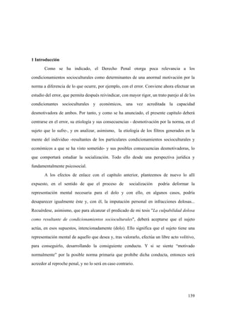 139
1 Introducción
Como se ha indicado, el Derecho Penal otorga poca relevancia a los
condicionamientos socioculturales como determinantes de una anormal motivación por la
norma a diferencia de lo que ocurre, por ejemplo, con el error. Conviene ahora efectuar un
estudio del error, que permita después reivindicar, con mayor rigor, un trato parejo al de los
condicionantes socioculturales y económicos, una vez acreditada la capacidad
desmotivadora de ambos. Por tanto, y como se ha anunciado, el presente capítulo deberá
centrarse en el error, su etiología y sus consecuencias - desmotivación por la norma, en el
sujeto que lo sufre-, y en analizar, asimismo, la etiología de los filtros generados en la
mente del individuo -resultantes de los particulares condicionamientos socioculturales y
económicos a que se ha visto sometido- y sus posibles consecuencias desmotivadoras, lo
que comportará estudiar la socialización. Todo ello desde una perspectiva jurídica y
fundamentalmente psicosocial.
A los efectos de enlace con el capítulo anterior, planteemos de nuevo lo allí
expuesto, en el sentido de que el proceso de socialización podría deformar la
representación mental necesaria para el dolo y con ello, en algunos casos, podría
desaparecer igualmente éste y, con él, la imputación personal en infracciones dolosas...
Recuérdese, asimismo, que para alcanzar el predicado de mi tesis "La culpabilidad dolosa
como resultante de condicionamientos socioculturales", deberá aceptarse que el sujeto
actúa, en esos supuestos, intencionadamente (dolo). Ello significa que el sujeto tiene una
representación mental de aquello que desea y, tras valorarlo, efectúa un libre acto volitivo,
para conseguirlo, desarrollando la consiguiente conducta. Y si se siente “motivado
normalmente” por la posible norma primaria que prohibe dicha conducta, entonces será
acreedor al reproche penal, y no lo será en caso contrario.
 