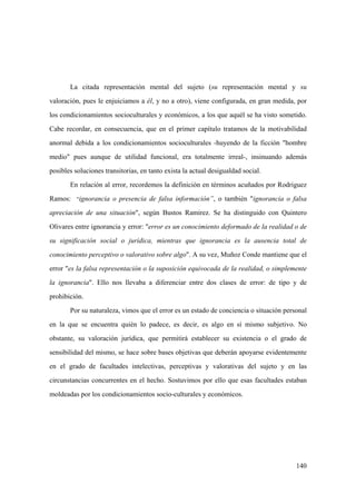 140
La citada representación mental del sujeto (su representación mental y su
valoración, pues le enjuiciamos a él, y no a otro), viene configurada, en gran medida, por
los condicionamientos socioculturales y económicos, a los que aquél se ha visto sometido.
Cabe recordar, en consecuencia, que en el primer capítulo tratamos de la motivabilidad
anormal debida a los condicionamientos socioculturales -huyendo de la ficción "hombre
medio" pues aunque de utilidad funcional, era totalmente irreal-, insinuando además
posibles soluciones transitorias, en tanto exista la actual desigualdad social.
En relación al error, recordemos la definición en términos acuñados por Rodriguez
Ramos: “ignorancia o presencia de falsa información”, o también "ignorancia o falsa
apreciación de una situación", según Bustos Ramirez. Se ha distinguido con Quintero
Olivares entre ignorancia y error: "error es un conocimiento deformado de la realidad o de
su significación social o jurídica, mientras que ignorancia es la ausencia total de
conocimiento perceptivo o valorativo sobre algo". A su vez, Muñoz Conde mantiene que el
error "es la falsa representación o la suposición equivocada de la realidad, o simplemente
la ignorancia". Ello nos llevaba a diferenciar entre dos clases de error: de tipo y de
prohibición.
Por su naturaleza, vimos que el error es un estado de conciencia o situación personal
en la que se encuentra quién lo padece, es decir, es algo en sí mismo subjetivo. No
obstante, su valoración jurídica, que permitirá establecer su existencia o el grado de
sensibilidad del mismo, se hace sobre bases objetivas que deberán apoyarse evidentemente
en el grado de facultades intelectivas, perceptivas y valorativas del sujeto y en las
circunstancias concurrentes en el hecho. Sostuvimos por ello que esas facultades estaban
moldeadas por los condicionamientos socio-culturales y económicos.
 