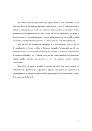 141
Se planteó asimismo que desde hace algún tiempo se está convirtiendo en un
principio básico de la moderna dogmática juridico-penal el que el conocimiento de la
ilicitud o antijuricidad del hecho sea elemento imprescindible y, al mismo tiempo,
presupuesto de la imposición de una pena, lo que nos lleva a concluir que, por tanto, el
desconocimiento o ignorancia sobre este extremo, según sea vencible o invencible, evitable
o inevitable, es extremadamente relevante en orden a atenuar o excluir la culpabilidad.
Ello nos llevó a la necesidad de profundizar en el tema del error y en el del proceso
de socialización, a fin de verificar la hipótesis efectuada: “es aceptado que el error
invencible elimina el desvalor de la conducta y que, con ello, se desactivan los mecanismos
de autocontrol/frenado...; no es menos cierto que los condicionamientos socioculturales
también pueden eliminar ese desvalor... y por ello debieran generar idénticas
consecuencias.”
Pues bien, tal como se anunció, el capítulo que ahora nos ocupa, acogerá esa
profundización, y permitirá que en posteriores capítulos y recogiendo las conclusiones de
los dos primeros, se configure, completando los aspectos precisos, definitivamente el objeto
de la presente tesis doctoral.
 