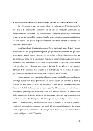 142
2. Teorías sociales del consenso, hombre medio y teorías del conflicto, hombre real
Es evidente que en todo este trabajo subyace el rechazo al irreal “hombre medio” y
por ende a la “culpabilidad normativa”, en el seno de sociedades generadoras de
desigualdad como las nuestras. Ese “hombre medio” sólo puede parecer algo admisible en
el seno de una teoría social del consenso. Por ello será oportuno iniciar un comentario sobre
las tales teorías a los efectos de poder efectuarles una crítica, abriendo el camino a las
teorías del conflicto social.
Ante la evidencia de que ese hombre medio no existe, deberemos descubrir a cada
hombre, esto es: por qué piensa lo que piensa, por qué valora lo que valora, por qué siente
lo que siente, por qué procesa como procesa, por qué se motiva por lo que se motiva, por
qué actúa como actúa, etc. Y precisaremos para ello de las aproximaciones psicosociales ya
anunciadas, que evidenciarán las variables intervinientes en la conformación del hombre
real, variables cuya valoración exigiremos a la hora de reprocharle o no conductas
desviadas de las normales, pues afectarán a su motivabilidad por las normas; y sabemos
que dicha motivabilidad es fundamental para configurar o no ese reproche.
Alguno de estos aspectos se trataron ligeramente con anterioridad, pero quizás ahora
convenga analizar con mayor profundidad las teorías sociales del consenso, e iniciar y
presentar ya unos apuntes críticos. Que duda cabe, en este sentido, que el Funcionalismo
Estructural de Talcott Parsons, es la mejor expresión del consenso, con su teoría de la
acción social y la integración del sistema social, de la conducta desviada y el control social,
de los mecanismos de control social, de los sistemas de creencias, y del sistema social e
institucionalización de ideologías. A tal efecto, paso a exponer algunas consideraciones
sobre “El funcionalismo y sus repercusiones sobre el derecho y las ciencias penales”,
relativas al funcionalismo estructural como teoría del consenso, a la integración del sistema
social, al proceso de socialización a la etiología de la desviación y a los mecanismos de
control social para evitarla. Veámoslo:
 