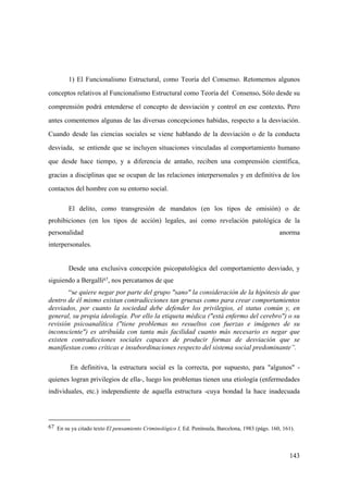 143
1) El Funcionalismo Estructural, como Teoría del Consenso. Retomemos algunos
conceptos relativos al Funcionalismo Estructural como Teoría del Consenso. Sólo desde su
comprensión podrá entenderse el concepto de desviación y control en ese contexto. Pero
antes comentemos algunas de las diversas concepciones habidas, respecto a la desviación.
Cuando desde las ciencias sociales se viene hablando de la desviación o de la conducta
desviada, se entiende que se incluyen situaciones vinculadas al comportamiento humano
que desde hace tiempo, y a diferencia de antaño, reciben una comprensión científica,
gracias a disciplinas que se ocupan de las relaciones interpersonales y en definitiva de los
contactos del hombre con su entorno social.
El delito, como transgresión de mandatos (en los tipos de omisión) o de
prohibiciones (en los tipos de acción) legales, así como revelación patológica de la
personalidad anorma
interpersonales.
Desde una exclusiva concepción psicopatológica del comportamiento desviado, y
siguiendo a Bergalli67, nos percatamos de que
“se quiere negar por parte del grupo "sano" la consideración de la hipótesis de que
dentro de él mismo existan contradicciones tan gruesas como para crear comportamientos
desviados, por cuanto la sociedad debe defender los privilegios, el status común y, en
general, su propia ideología. Por ello la etiqueta médica ("está enfermo del cerebro") o su
revisión psicoanalítica ("tiene problemas no resueltos con fuerzas e imágenes de su
inconsciente") es atribuída con tanta más facilidad cuanto más necesario es negar que
existen contradicciones sociales capaces de producir formas de desviación que se
manifiestan como críticas e insubordinaciones respecto del sistema social predominante”.
En definitiva, la estructura social es la correcta, por supuesto, para "algunos" -
quienes logran privilegios de ella-, luego los problemas tienen una etiología (enfermedades
individuales, etc.) independiente de aquella estructura -cuya bondad la hace inadecuada
67 En su ya citado texto El pensamiento Criminológico I, Ed. Península, Barcelona, 1983 (págs. 160, 161).
 