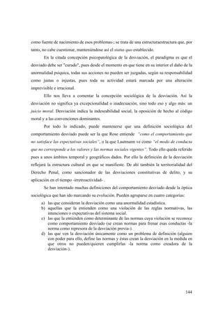 144
como fuente de nacimiento de esos problemas-; se trata de una estructuraestructura que, por
tanto, no cabe cuestionar, manteniéndose así el status quo establecido.
En la citada concepción psicopatológica de la desviación, el paradigma es que el
desviado debe ser "curado", pues desde el momento en que tiene en su interior el daño de la
anormalidad psíquica, todas sus acciones no pueden ser juzgadas, según su responsabilidad
como justas o injustas, pues toda su actividad estará marcada por una alteración
imprevisible e irracional.
Ello nos lleva a comentar la concepción sociológica de la desviación. Así la
desviación no significa ya excepcionalidad o inadecuación, sino todo eso y algo más: un
juicio moral. Desviación indica la indeseabilidad social, la oposición de hecho al código
moral y a las convenciones dominantes.
Por todo lo indicado, puede mantenerse que una definición sociológica del
comportamiento desviado puede ser la que Rose entiende “como el comportamiento que
no satisface las expectativas sociales”, o la que Lautmann ve como “el modo de conducta
que no corresponde a los valores y las normas sociales vigentes”. Todo ello queda referido
pues a unos ámbitos temporal y geográficos dados. Por ello la definición de la desviación
reflejará la estructura cultural en que se manifieste. De ahí también la territorialidad del
Derecho Penal, como sancionador de las desviaciones constitutivas de delito, y su
aplicación en el tiempo -irretroactividad- .
Se han intentado muchas definiciones del comportamiento desviado desde la óptica
sociológica que han ido marcando su evolución. Pueden agruparse en cuatro categorías:
a) las que consideran la desviación como una anormalidad estadística.
b) aquellas que la entienden como una violación de las reglas normativas, las
intenciones o expectativas del sistema social.
c) las que la entienden como determinante de las normas cuya violación se reconoce
como comportamiento desviado (se crean normas para frenar esas conductas -la
norma como represora de la desviación previa-).
d) las que ven la desviación únicamente como un problema de definición (alguien
con poder para ello, define las normas y éstas crean la desviación en la medida en
que otros no pueden/quieren cumplirlas -la norma como creadora de la
desviación-).
 