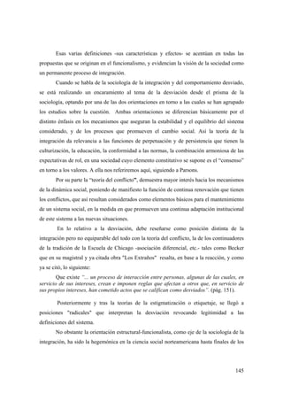 145
Esas varias definiciones -sus características y efectos- se acentúan en todas las
propuestas que se originan en el funcionalismo, y evidencian la visión de la sociedad como
un permanente proceso de integración.
Cuando se habla de la sociología de la integración y del comportamiento desviado,
se está realizando un encaramiento al tema de la desviación desde el prisma de la
sociología, optando por una de las dos orientaciones en torno a las cuales se han agrupado
los estudios sobre la cuestión. Ambas orientaciones se diferencian básicamente por el
distinto énfasis en los mecanismos que aseguran la estabilidad y el equilibrio del sistema
considerado, y de los procesos que promueven el cambio social. Así la teoría de la
integración da relevancia a las funciones de perpetuación y de persistencia que tienen la
culturización, la educación, la conformidad a las normas, la combinación armoniosa de las
expectativas de rol, en una sociedad cuyo elemento constitutivo se supone es el “consenso”
en torno a los valores. A ella nos referiremos aquí, siguiendo a Parsons.
Por su parte la “teoría del conflicto”, demuestra mayor interés hacia los mecanismos
de la dinámica social, poniendo de manifiesto la función de continua renovación que tienen
los conflictos, que así resultan considerados como elementos básicos para el mantenimiento
de un sistema social, en la medida en que promueven una continua adaptación institucional
de este sistema a las nuevas situaciones.
En lo relativo a la desviación, debe reseñarse como posición distinta de la
integración pero no equiparable del todo con la teoría del conflicto, la de los continuadores
de la tradición de la Escuela de Chicago -asociación diferencial, etc.- tales como Becker
que en su magistral y ya citada obra "Los Extraños" resalta, en base a la reacción, y como
ya se citó, lo siguiente:
Que existe “... un proceso de interacción entre personas, algunas de las cuales, en
servicio de sus intereses, crean e imponen reglas que afectan a otros que, en servicio de
sus propios intereses, han cometido actos que se califican como desviados”. (pág. 151).
Posteriormente y tras la teorías de la estigmatización o etiquetaje, se llegó a
posiciones "radicales" que interpretan la desviación revocando legitimidad a las
definiciones del sistema.
No obstante la orientación estructural-funcionalista, como eje de la sociología de la
integración, ha sido la hegemónica en la ciencia social norteamericana hasta finales de los
 