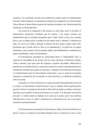 146
cincuenta y ha constituído una base para multitud de estudios sobre el comportamiento
desviado. Tradicionalmente se entiende por sociólogos de la integración a los funcionalistas
Talcott Parsons y Robert Merton (teorías del consenso sociológico), etc. Posteriormente fue
atacada por su conservadurismo.
Las teorías de la integración o del consenso (y entre ellas, como se ha dicho, el
funcionalismo estructural), consideran que las normas y los valores comunes son
fundamentales para la sociedad, presuponen que el orden social se basa en un acuerdo
tácito y que el cambio social se produce de una manera lenta y ordenada. A diferencia de
ellas, las teorías del conflicto subrayan el dominio de unos grupos sociales sobre otros,
presuponen que el orden social se basa en la manipulación y el control de los grupos
dominantes y que el cambio social se produce rápida y desordenadamente a medida que los
grupos subordinados vencen a los dominantes.
El Funcionalismo estructural ha evolucionado desde el "individualista" (que se
ocupa de las necesidades de los actores y de las varias estructuras -instituciones sociales,
valores culturales- que nacen para dar respuesta a aquellas necesidades -Malinowski-),
pasando por el interpersonal que se ocupa de las relaciones sociales, particularmente de los
mecanismos utilizados para ajustar sus tensiones, y llegando al funcionalismo societal que
es el predominante entre los funcionalistas estructurales, y que se ocupa de las grandes
estructuras e instituciones de la sociedad, sus inter-relaciones y su influencia constrictora
sobre los actores.
Conocida es la crítica a Parsons por no lograr reconciliar adecuadamente la teoría de
la acción y el funcionalismo estructural hacia el que se desplazó desde aquella primera
posición. Incluso el concepto de desviación lo define Parsons desde un enfoque estructural-
funcional, que acentuaba el fracaso del sistema en lo tocante “a la adecuada socialización
del actor”, y también desde un enfoque de la teoría de la acción, como “una tendencia
motivada para un actor en orden a comportarse en contravención con una o mas pautas
normativas institucionalizadas”.
2) El funcionalismo estructural de Talcott Parsons. Sobre la base de la definición de
función "como un complejo de actividades dirigidas hacia la satisfacción de una o varias
 