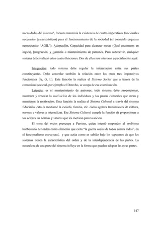 147
necesidades del sistema", Parsons mantenía la existencia de cuatro imperativos funcionales
necesarios (característicos) para el funcionamiento de la sociedad (el conocido esquema
nemotécnico “AGIL”): Adaptación, Capacidad para alcanzar metas (Goal attainment en
inglés), Integración, y Latencia o mantenimiento de patrones. Para sobrevivir, cualquier
sistema debe realizar estas cuatro funciones. Dos de ellas nos interesan especialmente aquí:
Integración: todo sistema debe regular la interrelación entre sus partes
constituyentes. Debe controlar también la relación entre los otros tres imperativos
funcionales (A, G, L). Esta función la realiza el Sistema Social que a través de la
comunidad societal, por ejemplo el Derecho, se ocupa de esa coordinación.
Latencia: es el mantenimiento de patrones; todo sistema debe proporcionar,
mantener y renovar la motivación de los individuos y las pautas culturales que crean y
mantienen la motivación. Esta función la realiza el Sistema Cultural a través del sistema
fiduciario, esto es mediante la escuela, familia, etc. como agentes transmisores de cultura,
normas y valores a internalizar. Ese Sistema Cultural cumple la función de proporcionar a
los actores las normas y valores que les motivan para la acción.
El tema del orden preocupa a Parsons, quien intentó responder al problema
hobbesiano del orden como elemento que evita “la guerra social de todos contra todos”, en
el funcionalismo estructural, y que actúa como es sabido bajo los supuestos de que los
sistemas tienen la característica del orden y de la interdependencia de las partes. La
naturaleza de una parte del sistema influye en la forma que puedan adoptar las otras partes.
 