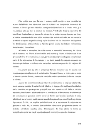 148
Cabe señalar que para Parsons el sistema social consiste en una pluralidad de
actores individuales que interactuan entre sí en base a un componente estructural del
sistema: el estatus, que hace referencia a una posición estructural en el sistema social, y el
rol, referido a lo que hace el actor en esa posición. Y todo ello desde la perspectiva del
significado funcional para el sistema. La interacción se produce en una situación que tiene,
al menos, un aspecto físico o de medio ambiente, con actores motivados por una tendencia
a obtener un óptimo de gratificación y cuyas relaciones con sus situaciones -incluyendo a
los demás actores- están mediadas y definidas por un sistema de símbolos culturalmente
estructurados y compartidos.
A Parsons le interesaban los modos en que se transmitían las normas y los valores
de un sistema a los actores de ese sistema. Esas normas y valores se internalizan en un
proceso efectivo de socialización, es decir, por medio de ese proceso llegan a convertirse en
parte de las conciencias de los actores y, por tanto, cuando los actores persiguen sus
intereses particulares, en realidad estan sirviendo a los intereses generales del conjunto del
sistema.
En general pues (y ello es criticable), Parsons presupone que los actores son
receptores pasivos del proceso de socialización. De nuevo Parsons se centra más en como
el sistema controla al actor y no tanto de como el actor crea y mantiene el sistema, controla
al sistema.
A pesar del conformismo al que induce la socialización a lo largo de toda la vida,
existe una gran cantidad de variación individual en el sistema. ¿Por qué la conformidad no
suele constituir una preocupación principal para todo sistema social, dado su carácter
necesario para el orden? Se entiende desde la contribución de Parsons que la combinación
de socialización y posterior control social de fuertes desviaciones resuelven el tema,
admitiendo que el control social sea una segunda línea de defensa, y prefiriendo un sistema
ligeramente flexible, con amplias posibilidades de rol y mecanismos de asignación de
personas a roles. Así, la sociedad debe construir ciertos roles que permitan realizar las
distintas actividades sociales; dicha diferenciación de roles adopta la forma de
estratificación social que puede ser criticada desde perspectivas como las siguientes:
 