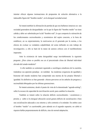 15
intentar ofrecer algunas insinuaciones de propuestas de solución alternativa a la
indeseable figura del “hombre medio”, en la desigual sociedad actual.
Se tratará también la afirmación de partida de que nos hallamos inmersos en una
sociedad generadora de desigualdades -en la que la figura del “hombre medio” no tiene
cabida y debe ser substituída por la del “hombre real”, lo que comporta la valoración de
los condicionantes socioculturales y económicos del sujeto concreto, a la hora de
establecer, en su enjuiciamiento, la motivacion en él generada por la norma, a los
efectos de evaluar su verdadera culpabilidad, tal como defiendo en este trabajo de
investigación-; y ello se hará de la mano de autores críticos con el neoliberalismo
imperante.
Ante la existencia de tanta desigualdad surge inevitablemente la siguiente
pregunta: ¿Pero cómo es posible eso en el preconizado clima de libertad individual
elevado del estado moderno?
A ello también se contestará siguiendo a sociólogos estudiosos de la cuestión,
tratándose esa aparente paradoja: en realidad, las modernas exigencias de igualdad y
bienestar del mundo moderno han comportado una merma de las propias libertad e
igualdad. En definitiva se han generado efectos perversos en los anhelos de progreso y
racionalidad albergados por las últimas generaciones.
Se tratará asimismo, desde el punto de vista de la denominada “agenda-setting”,
sobre la escasez de capacidad de movilización social, para cambiar la situación.
También se tratará sobre la relación déficits socioculturales / económicos y
prisión, y sobre si la desigual ubicación social genera déficits de socialización o bien
una socialización adecuada a ese entorno y sólo contraria a la estándar. En ambos caso
el hombre “medio” es cuestionable, pero además en el segundo supuesto, no cabrá ni
siquiera hablar prepotentemente de déficits, sino de normal adaptación.
 