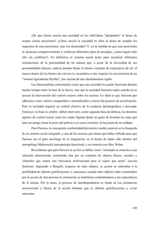 149
¿De que forma suscita una sociedad en los individuos "apropiados" el deseo de
ocupar ciertas posiciones? ¿Cómo suscita la sociedad en ellos el deseo de cumplir los
requisitos de esas posiciones, una vez alcanzadas? Y, en la medida en que esas posiciones
se alcanzan competitivamente y conllevan diferentes tipos de prestigio, ¿cómo lograr todo
ello sin conflictos?. En definitiva el sistema social actúa para socializar diferentes
orientaciones de la personalidad de tal manera que, a pesar de la diversidad de sus
personalidades básicas, todavía pueden llenar el mismo conjunto de expectativa de rol, al
menos dentro de los límites de tolerancia, recuérdese a este respecto la conveniencia de un
“sistema ligeramente flexible”, por encima de uno absolutamente rígido.
Los funcionalistas estructurales creen que una sociedad no puede funcionar durante
mucho tiempo sobre la base de la fuerza, sino que la sociedad funciona mejor cuando no es
precisa la intervención del control externo sobre los actores. Lo ideal es que funcione por
adhesión a unos valores compartidos e internalizados a través del proceso de socialización.
Pero la sociedad requiere un control efectivo de la conducta desintegradora o desviada.
Entonces -la frase es célebre- deben intervenir, como segunda línea de defensa, los distintos
agentes de control social, entre los cuales figuran desde un gesto de levantar las cejas que
hace un amigo, hasta la porra del policía o en casos extremos, la bayoneta de un soldado.
Para Parsons, la concepción conformidad/desviación resulta esencial en la búsqueda
de un sistema social integrado, y una de las razones que tienen que haber influído para que
Parsons sea el gran sociólogo de la integración, es el hecho de haber sido alumno del
antropólogo Malinowski (antropología funcional), y su contacto con Max Weber.
Recordemos que para Parsons la acción se define como “orientada en relación a una
situación determinada, constituída ésta por un conjunto de objetos físicos, sociales y
culturales que tienen una relevancia motivacional para el sujeto que actúa” (acción
finalista). Siguiendo a Bergalli, respecto de tales objetos, la acción se subordina a la
posibilidad de obtener gratificaciones y sanciones; cuando tales objetos están constituídos
por la acción de otra persona la orientación se manifiesta conformándose a las expectativas
de la misma. Por lo tanto, el proceso de interdependencia se funda en esa orientación
motivacional y básica de la acción humana que es obtener gratificaciones y evitar
sanciones.
 