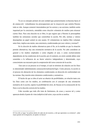 151
Ya en su concepto primero de acto unidad (que posteriormente evoluciona hacia el
de estatus-rol) vislumbramos las preocupaciones por la integración que sentiría Parsons
toda su vida. Aunque comenzó interesándose por los actores y sus acciones, también sentía
inquietud por la conciencia, entendida como elección voluntaria de medios para alcanzar
ciertos fines. Pero esta elección no es libre, lo que sugiere que a Parsons le preocupaban
también las estructuras sociales que constreñían la acción. Por ello, normas y valores
desempeñan un papel central en este asunto. El voluntarismo no implica libre voluntad,
antes bien, implica una mente, una conciencia, condicionadas por esos valores y normas68.
En la elección de medios alternativos para el fin, en la medida en que la situación
permite alternativas, hay una orientación normativa de la acción. No cabe considerar en
general a los medios empleados o como elegidos al azar, o como exclusivamente
dependientes de las condiciones de la acción; por el contrario, en cierto sentido deben estar
sometidos a la influencia de un factor selectivo independiente y determinado, cuyo
conocimiento sea necesario para la comprensión del curso concreto de la acción.
Este acto es un proceso en el tiempo, el cual en términos de relación con los fines
es denominado indistintamente consecución/realización/logro. Como proceso, la acción es
el proceso de alteración de los elementos condicionales en dirección de conformidad con
las normas. Hay tensión entre elementos condicionales y normativos.
El hecho de que se abra al actor un abanico de posibilidades, en relación tanto con
los fines como con los medios, en combinación con el concepto de una orientación
normativa de la acción, supone la posibilidad de error, de fracaso en la consecución de los
fines o en la elección correcta de los medios.
Cabe recordar que todo ello trata de fenómenos, de cosas y sucesos tal y como
aparecen desde el punto de vista (subjetivo) del actor, cuya acción se analiza.
65 Con ello se logra “un policía dentro de cada uno de nosotros, y del que ignoramos su existencia”. ¿Qué
mejor garante de la integración, sin apelar a la fuerza?
 