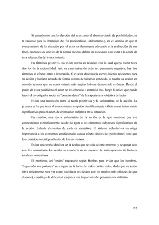 152
Si entendemos que la elección del actor, ante el abanico citado de posibilidades, es
la racional para la obtención del fin (racionalidad -utilitarismo-), en el sentido de que el
conocimiento de la situación por el actor es plenamente adecuado a la realización de sus
fines, entonces los desvíos de la norma racional deben ser asociados a no estar a la altura de
esta adecuación del conocimiento.
En términos positivos, no existe norma en relación con la cual quepa medir tales
desvíos de la racionalidad. Así, su caracterización debe ser puramente negativa; hay dos
términos al efecto: error e ignorancia. O el actor desconocía ciertos hechos relevantes para
su acción y hubiera actuado de forma distinta de haberlos conocido, o basaba su acción en
consideraciones que un conocimiento más amplio hubiese demostrado erróneas. Desde el
punto de vista positivista el actor no los entendió o entendió mal, luego lo único que puede
hacer el investigador social es "ponerse detrás" de la experiencia subjetiva del actor
Existe una transición entre la teoría positivista y la voluntarista de la acción. La
primera es la que trata al conocimiento empírico científicamente válido como único modo
significativo, para el actor, de orientación subjetiva en su situación.
En cambio, una teoría voluntarista de la acción es la que mantiene que ese
conocimiento científicamente válido no agota a los elementos subjetivos significativos de
la acción. Entraña elementos de carácter normativo. El sistema voluntarista no niega
importancia a los elementos condicionales (causa-efecto, únicos del positivismo) sino que
los considera interdependientes de los normativos.
Exista una teoría idealista de la acción que se sitúa al otro extremo y se queda sólo
con los normativos. La acción se convierte en un proceso de autoexpresión de factores
ideales o normativos.
El problema del "orden" (necesario según Hobbes para evitar que los hombres,
“siguiendo sus pasiones” no caigan en la lucha de todos contra todos, dado que su razón
sirve únicamente para ver como satisfacer sus deseos con los medios más eficaces de que
dispone), constituye la dificultad empírica más importante del pensamiento utilitario.
 
