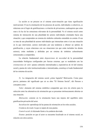 154
La acción es un proceso en el sistema actor-situación que tiene significación
motivacional. O sea la orientación de los procesos de acción, individuales o colectivos, se
relaciona con el logro de gratificaciones o evitación de privaciones, cualesquiera que estas
sean a la luz de las estructuras relevantes de la personalidad. Ve el sistema social como
sistema de interacción de una pluralidad de actores individuales orientados hacia una
situación y que comprenden un sistema de símbolos culturales entendido en común. O sea
se trata de una pluralidad de actores individuales que interactúan entre sí en una situación
en la que intervienen; actores motivados por una tendencia a obtener un optimo de
gratificación, y cuyas relaciones con sus situaciones (en que están incluídos los demás
actores), están mediadas y definidas por un sistema de símbolos culturalmente
estructurados y compartidos.
La relación fundamental entre disposiciones de necesidad de la personalidad
(necesidades biológicas configuradas por fuerzas externas, que se modularán con las
orientaciones de valor -pautas culturales internalizadas-), expectativas de rol del sistema
social y pautas de valor institucionalizadas e internalizadas, constituye el nudo fundamental
de los sistemas de acción.
3) La integración del sistema social ¿cómo lograrla? Motivación. Como paso
previo, partamos del significado que en su obra "El Sistema Social", dió Parsons a
conceptos como:
Valor: elemento del sistema simbólico compartido que sirve de criterio para la
selección entre las alternativas de orientación que se presentan intrínsecamente abiertas en
una situación.
Motivación: consiste en la orientación hacia una mejora del equilibrio entre
gratificación-privación del actor.
Socialización: aprendizaje de las pautas de orientación en los roles sociales.
Conducta desviada: la que se separa de esas pautas.
Control social: el efectuado frente a la conducta desviada.
Estatus: posición en que el actor se encuentra localizado en el sistema social, en
relación con otros actores.
 