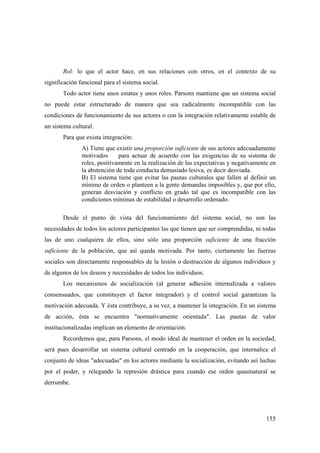 155
Rol: lo que el actor hace, en sus relaciones con otros, en el contexto de su
significación funcional para el sistema social.
Todo actor tiene unos estatus y unos roles. Parsons mantiene que un sistema social
no puede estar estructurado de manera que sea radicalmente incompatible con las
condiciones de funcionamiento de sus actores o con la integración relativamente estable de
un sistema cultural.
Para que exista integración:
A) Tiene que existir una proporción suficiente de sus actores adecuadamente
motivados para actuar de acuerdo con las exigencias de su sistema de
roles, positivamente en la realización de las expectativas y negativamente en
la abstención de toda conducta demasiado lesiva, es decir desviada.
B) El sistema tiene que evitar las pautas culturales que fallen al definir un
mínimo de orden o planteen a la gente demandas imposibles y, que por ello,
generan desviación y conflicto en grado tal que es incompatible con las
condiciones mínimas de estabilidad o desarrollo ordenado.
Desde el punto de vista del funcionamiento del sistema social, no son las
necesidades de todos los actores participantes las que tienen que ser comprendidas, ni todas
las de uno cualquiera de ellos, sino sólo una proporción suficiente de una fracción
suficiente de la población, que así queda motivada. Por tanto, ciertamente las fuerzas
sociales son directamente responsables de la lesión o destrucción de algunos individuos y
de algunos de los deseos y necesidades de todos los individuos.
Los mecanismos de socialización (al generar adhesión internalizada a valores
consensuados, que constituyen el factor integrador) y el control social garantizan la
motivación adecuada. Y ésta contribuye, a su vez, a mantener la integración. En un sistema
de acción, ésta se encuentra "normativamente orientada". Las pautas de valor
institucionalizadas implican un elemento de orientación.
Recordemos que, para Parsons, el modo ideal de mantener el orden en la sociedad,
será pues desarrollar un sistema cultural centrado en la cooperación, que internalice el
conjunto de ideas "adecuadas" en los actores mediante la socialización, evitando así luchas
por el poder, y relegando la represión drástica para cuando ese orden quasinatural se
derrumbe.
 