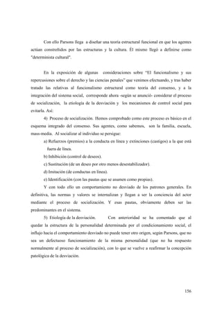 156
Con ello Parsons llega a diseñar una teoría estructural funcional en que los agentes
actúan constreñidos por las estructuras y la cultura. Él mismo llegó a definirse como
"determinista cultural".
En la exposición de algunas consideraciones sobre “El funcionalismo y sus
repercusiones sobre el derecho y las ciencias penales” que venimos efectuando, y tras haber
tratado las relativas al funcionalismo estructural como teoría del consenso, y a la
integración del sistema social, corresponde ahora -según se anunció- considerar el proceso
de socialización, la etiología de la desviación y los mecanismos de control social para
evitarla. Así:
4) Proceso de socialización. Hemos comprobado como este proceso es básico en el
esquema integrado del consenso. Sus agentes, como sabemos, son la familia, escuela,
mass-media. Al socializar al individuo se persigue:
a) Refuerzos (premios) a la conducta en línea y extinciones (castigos) a la que está
fuera de línea.
b) Inhibición (control de deseos).
c) Sustitución (de un deseo por otro menos desestabilizador).
d) Imitación (de conductas en línea).
e) Identificación (con las pautas que se asumen como propias).
Y con todo ello un comportamiento no desviado de los patrones generales. En
definitiva, las normas y valores se internalizan y llegan a ser la conciencia del actor
mediante el proceso de socialización. Y esas pautas, obviamente deben ser las
predominantes en el sistema.
5) Etiología de la desviación. Con anterioridad se ha comentado que al
quedar la estructura de la personalidad determinada por el condicionamiento social, el
influjo hacia el comportamiento desviado no puede tener otro origen, según Parsons, que no
sea un defectuoso funcionamiento de la misma personalidad (que no ha respuesto
normalmente al proceso de socialización), con lo que se vuelve a reafirmar la concepción
patológica de la desviación.
 
