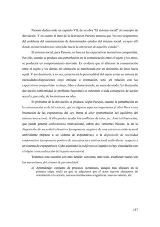 157
Parsons dedica todo un capitulo VII, de su obra "El sistema social" al concepto de
desviación. Y en cuanto al trato de la desviación Parsons anuncia que “no nos ocuparemos
del problema del mantenimiento de determinados estados del sistema social, excepto allí
donde existan tendencias conocidas hacia la alteración de aquellos estados”.
El sistema social, para Parsons, se basa en las expectativas normativas compartidas.
Por ello, cuando se produce una perturbación en la comunicación entre el sujeto y los otros,
se producirá un comportamiento desviado. Es evidente que al alterarse la comunicación
entre el sujeto y los demás, tal alteración se manifestará por un desinterés de éstos hacia
aquél. Y ese desinterés, a su vez, estructurará la personalidad del sujeto como un sistema de
necesidades/disposiciones cuyo enfoque u orientación, será -en relación con las
expectativas compartidas- erróneo, falso o distorsionado, en suma desviado. La dimensión
desviación-conformidad (o problema funcional) es inherente a toda concepción de acción
social y, por ende, de los sistemas sociales.
El problema de la desviación se produce, según Parsons, cuando la perturbación en
la comunicación es de tal carácter, que en algunos aspectos importantes el alter lleva a una
frustración de las expectativas del ego frente al alter (perturbación del equilibrio del
sistema interactivo). A ello pueden ayudar los conflictos de roles, etc. Ante tal frustración,
que puede generar ambivalencia motivacional, caben dos vertientes básicas: la de la
disposición de necesidad alienativa (componente negativo de una estructura motivacional
ambivalente respecto a un sistema de expectativas), o la disposición de necesidad
conformativa (componente positivo de una estructura motivacional ambivalente respecto a
un sistema de expectativas). Cabe asimismo la indiferencia (cuando no hay vinculación con
el objeto o internalización de la pauta normativa).
Tratemos esta cuestión con más detalle: conviene, ante todo, establecer cuales son
los mecanismos del sistema de personalidad:
a) Aprendizaje: conjunto de procesos (continuos, aunque más eficaces en la
primera etapa vital) en que se adquieren por el actor nuevos elementos de
orientación a la acción, nuevas orientaciones cognitivas, nuevos valores, etc.
 