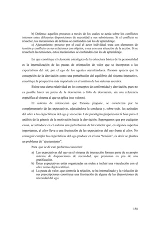 158
b) Defensa: aquellos procesos a través de los cuales se actúa sobre los conflictos
internos entre diferentes disposiciones de necesidad y sus subsistemas. Si el conflicto se
resuelve, los mecanismos de defensa se confunden con los de aprendizaje.
c) Ajustamiento: proceso por el cual el actor individual trata con elementos de
tensión y conflicto en sus relaciones con objetos, o sea con una situación de la acción. Si se
resuelven las tensiones, estos mecanismos se confunden con los de aprendizaje.
Lo que constituye el elemento estratégico de la estructura básica de la personalidad
es la internalización de las pautas de orientación de valor que se incorporan a las
expectativas del rol, por el ego de los agentes socializadores. Parsons aprecia que la
concepción de la desviación como una perturbación del equilibrio del sistema interactivo,
constituye la perspectiva más importante en el análisis de los sistemas sociales.
Existe una cierta relatividad en los conceptos de conformidad y desviación, pues no
es posible hacer un juicio de la desviación o falta de desviación, sin una referencia
específica al sistema al que se aplica (sus valores).
El sistema de interacción que Parsons propone, se caracteriza por lo
complementario de las expectativas, adecuándose la conducta y, sobre todo. las actitudes
del alter a las expectativas del ego y viceversa. Este paradigma proporciona la base para el
análisis de la génesis de la motivación hacia la desviación. Supongamos que por cualquier
causa, se introduce en el sistema una perturbación de tal carácter que, en algunos aspectos
importantes, el alter lleva a una frustración de las expectativas del ego frente al alter. No
conseguir cumplir las expectativas del ego produce en él una “tensión”, es decir se plantea
un problema de “ajustamiento”.
Para que se dé este problema concurren:
a) Las expectativas del ego en el sistema de interacción forman parte de su propio
sistema de disposiciones de necesidad, que presionan en pro de una
gratificación.
b) Estas expectativas están organizadas en orden a incluir una vinculación con el
alter como objeto catético.
c) La pauta de valor, que controla la relación, se ha internalizado y la violación de
sus prescripciones constituye una frustración de alguna de las disposiciones de
necesidad del ego.
 
