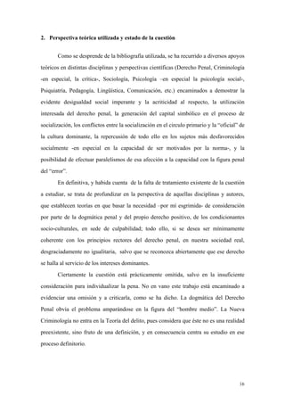 16
2. Perspectiva teórica utilizada y estado de la cuestión
Como se desprende de la bibliografía utilizada, se ha recurrido a diversos apoyos
teóricos en distintas disciplinas y perspectivas científicas (Derecho Penal, Criminología
-en especial, la crítica-, Sociología, Psicología –en especial la psicología social-,
Psiquiatría, Pedagogía, Lingüística, Comunicación, etc.) encaminados a demostrar la
evidente desigualdad social imperante y la acriticidad al respecto, la utilización
interesada del derecho penal, la generación del capital simbólico en el proceso de
socialización, los conflictos entre la socialización en el circulo primario y la “oficial” de
la cultura dominante, la repercusión de todo ello en los sujetos más desfavorecidos
socialmente -en especial en la capacidad de ser motivados por la norma-, y la
posibilidad de efectuar paralelismos de esa afección a la capacidad con la figura penal
del “error”.
En definitiva, y habida cuenta de la falta de tratamiento existente de la cuestión
a estudiar, se trata de profundizar en la perspectiva de aquellas disciplinas y autores,
que establecen teorías en que basar la necesidad –por mí esgrimida- de consideración
por parte de la dogmática penal y del propio derecho positivo, de los condicionantes
socio-culturales, en sede de culpabilidad; todo ello, si se desea ser mínimamente
coherente con los principios rectores del derecho penal, en nuestra sociedad real,
desgraciadamente no igualitaria, salvo que se reconozca abiertamente que ese derecho
se halla al servicio de los intereses dominantes.
Ciertamente la cuestión está prácticamente omitida, salvo en la insuficiente
consideración para individualizar la pena. No en vano este trabajo está encaminado a
evidenciar una omisión y a criticarla, como se ha dicho. La dogmática del Derecho
Penal obvia el problema amparándose en la figura del “hombre medio”. La Nueva
Criminología no entra en la Teoría del delito, pues considera que éste no es una realidad
preexistente, sino fruto de una definición, y en consecuencia centra su estudio en ese
proceso definitorio.
 